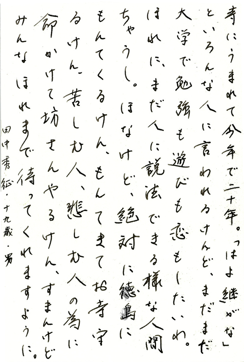 寺にうまれて今年で二十年。 「はよ継がな」といろんな人に言われるけんど、 まだまだ大学で勉強も遊びも恋もしたいわ。 ほれに、まだ人に説法できる様な人間ちゃうし。 ほなけど、絶対に徳島にもんてくるけん、もんてきてお寺守るけん、 苦しむ人、悲しむ人の為に命かけて坊さんやるけん、 すまんけどみんなほれまで待ってくれますように。