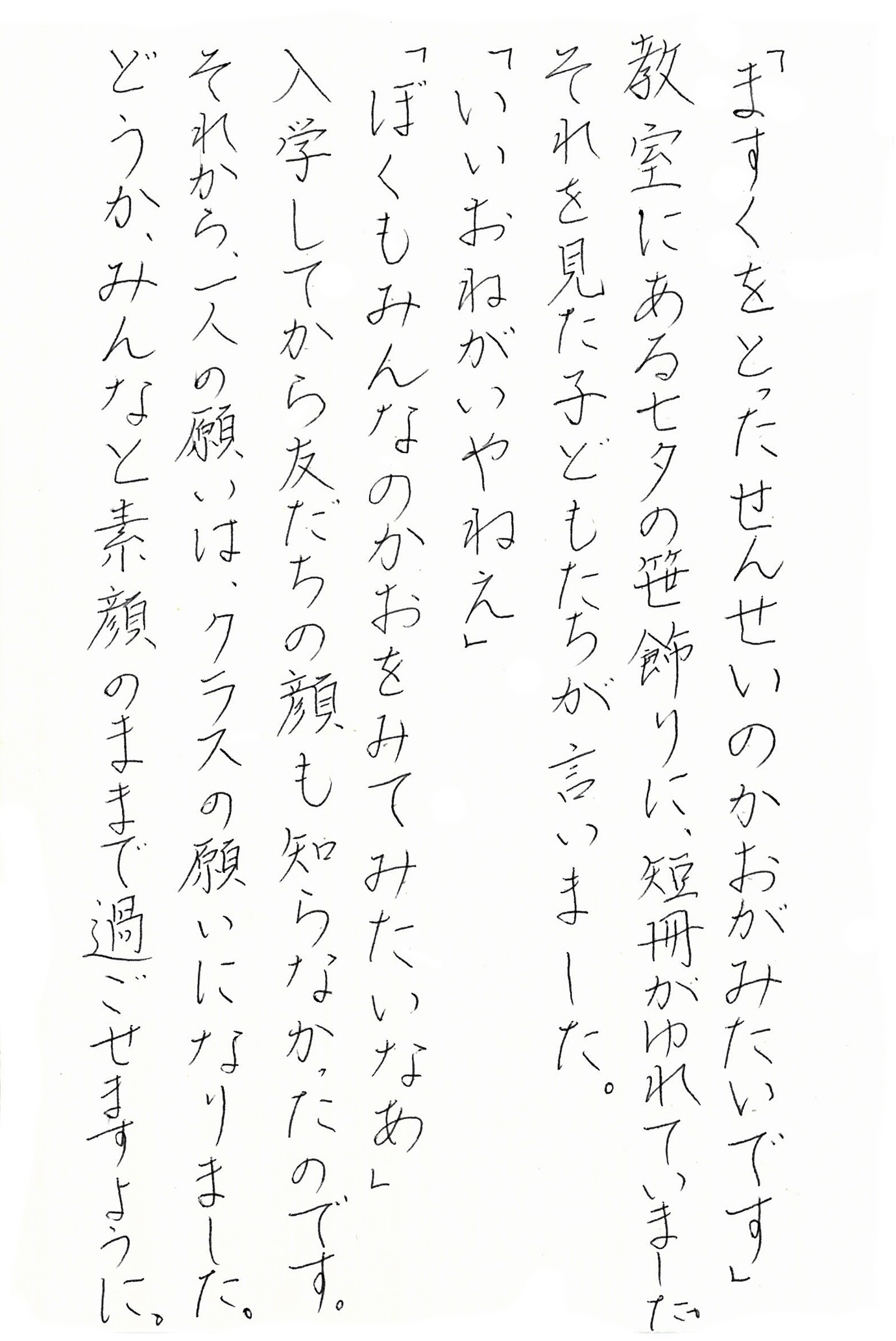 「ますくをとったせんせいのかおがみたいです」 教室にある七夕の笹飾りに、短冊がゆれていました。 それを見た子どもたちが言いました。 「いいおねがいやねえ」 「ぼくもみんなのかおがみてみたいなあ」 入学してから友だちの顔も知らなかったのです。 それから、一人の願いは、クラスの願いになりました。 どうか、みんなと素顔のままで過ごせますように。