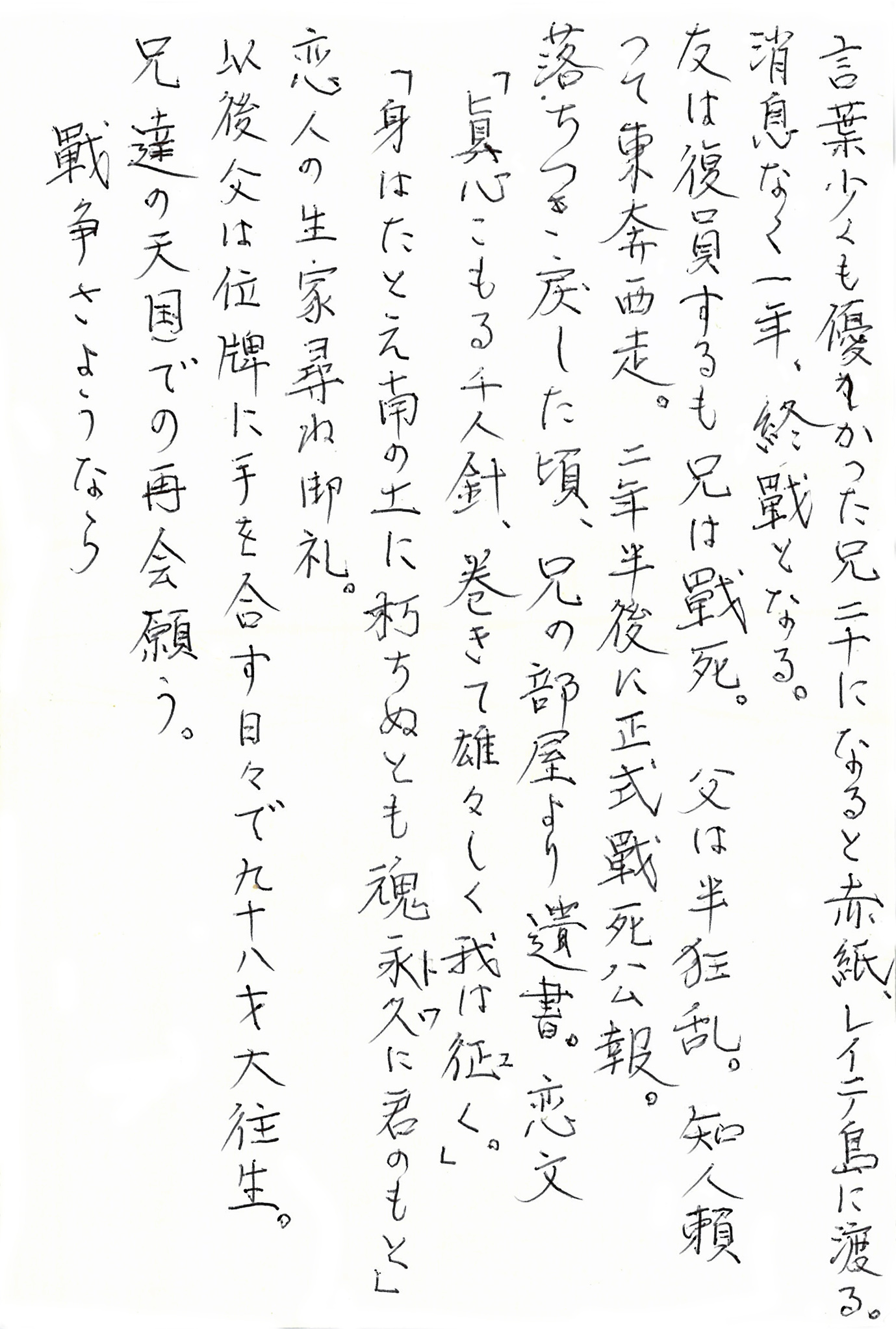 言葉少くも優しかった兄　二十になると赤紙、レイテ島に渡る。 消息なく一年、終戦となる。 友は復員するも兄は戦死。 父は半狂乱。 知人頼って東奔西走。 二年半後に正式戦死公報。 落ちつき戻した頃、兄の部屋より遺書。 恋文 「眞心こもる千人針、巻きて雄々しく我は征(ゆ)く。」 「身はたとえ南の土に朽ちぬとも魂永遠(とわ)に君のもと」 恋人の生家訪ね御礼。 以後父は位牌に手を合す日々で九十八才大往生。 兄達の天国での再会願う。 戦争さようなら