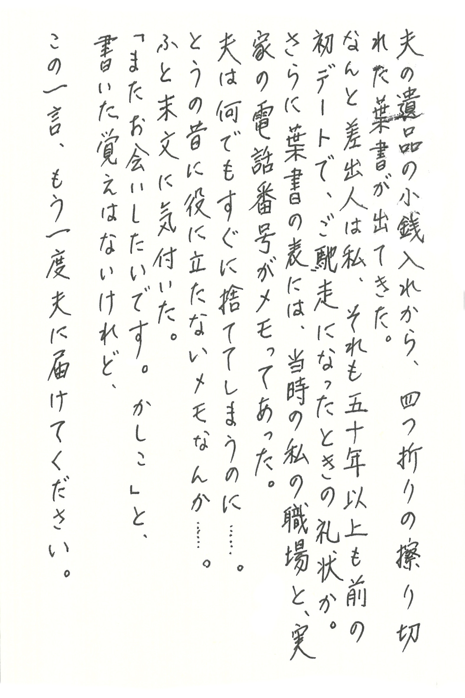 夫の遺品の小銭入れから、四つ折りの擦り切れた葉書が出てきた。 なんと差出人は私、それも五十年以上も前の初デートで、ご馳走になったときの礼状か。 さらに葉書の表には、当時の私の職場と、実家の電話番号がメモってあった。 夫は、何でもすぐに捨ててしまうのに……。 とうの昔に役に立たないメモなんか……。 ふと末文に気付いた。 「またお会いしたいです。かしこ」と、 書いた覚えはないけれど、この一言、もう一度夫に届けてください。