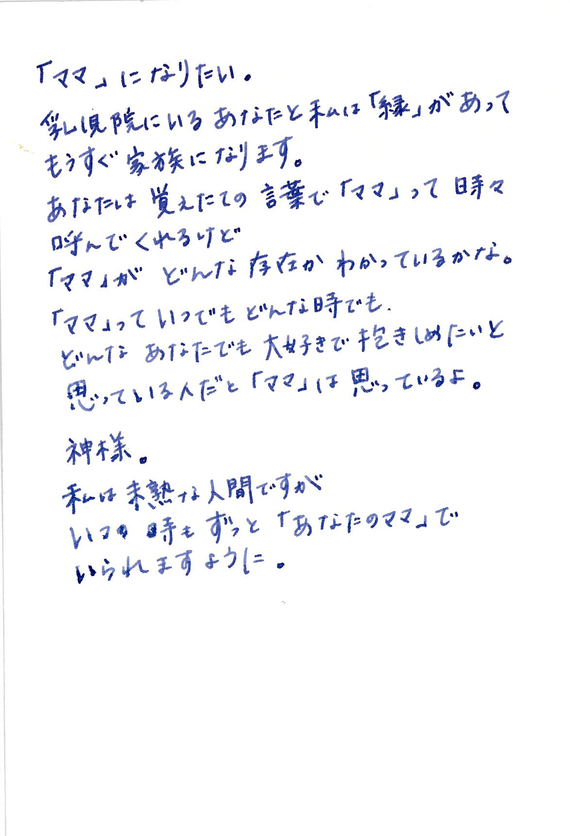 「ママ」になりたい。 乳児院にいるあなたと私は「縁」があって もうすぐ家族になります。 あなたは覚えたての言葉で「ママ」って 時々呼んでくれるけど 「ママ」がどんな存在かわかっているかな。 「ママ」っていつでもどんな時でも、 どんなあなたでも 大好きで抱きしめたいと思っている人だと 「ママ」は思っているよ。 神様。 私は未熟な人間ですが　いつの時もずっと 「あなたのママ」でいられますように。