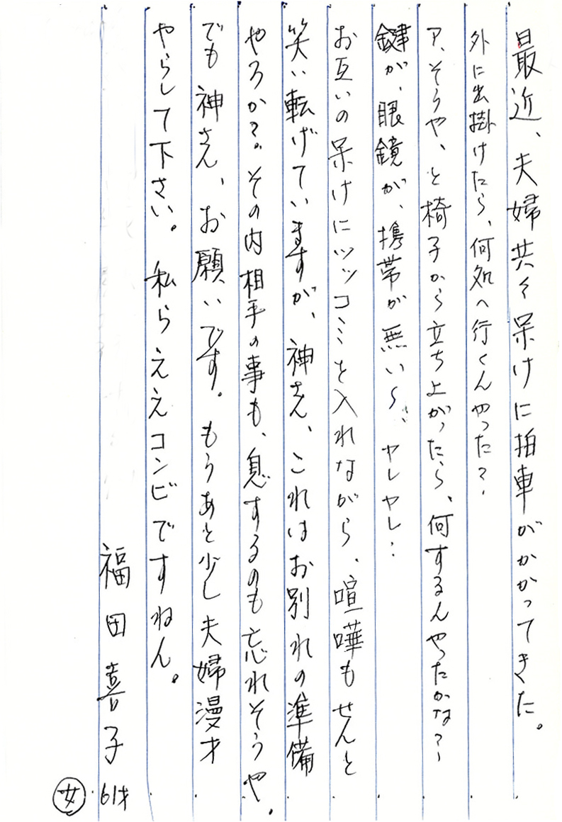 最近、夫婦共々呆けに拍車がかかってきた。 外に出掛けたら、何処へ行くんやった？ ア、そうや、と椅子から立ち上がったら、何するんやったかな？ 鍵が、眼鏡が、携帯が無い～、ヤレヤレ… お互いの呆けにツッコミを入れながら、喧嘩もせんと笑い転げていますが、 神さん、これはお別れの準備やろか？ その内相手の事も、息するのも忘れそうや。 でも、神さん、お願いです。 もうあと少し夫婦漫才やらして下さい。 私らええコンビですねん。