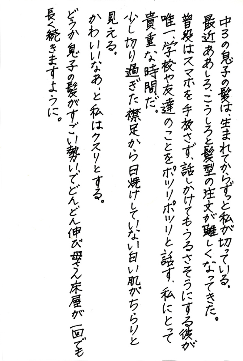 中３の息子の髪は、生まれてからずっと私が切っている。 最近ああしろ、こうしろと髪型の注文が難しくなってきた。 普段はスマホを手放さず、話しかけてもうるさそうにする彼が 唯一、学校や友達のことをポツリポツリと話す、私にとって貴重な時間だ。 少し切り過ぎた襟足から日焼けしていない白い肌がちらりと見える。 かわいいなあ、と私はクスリとする。 どうか息子の髪がすごい勢いでどんどん伸び母さん床屋が一回でも長く続きますように