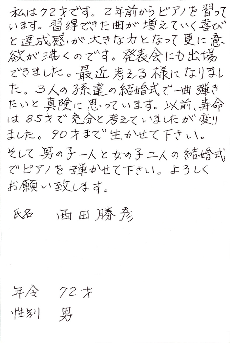 私は72才です。2年前からピアノを習っています。 習得できた曲が増えていく喜びと達成感が大きな力となって更に意欲が沸くのです。 発表会にも出場できました。 最近考える様になりました。 3人の孫達の結婚式で一曲弾きたいと真剣に思っています。 以前、寿命は85才で充分と考えていましたが変りました。 90才まで生かせて下さい。 そして男の子一人と女の子二人の結婚式でピアノを弾かせて下さい。 よろしくお願い致します。