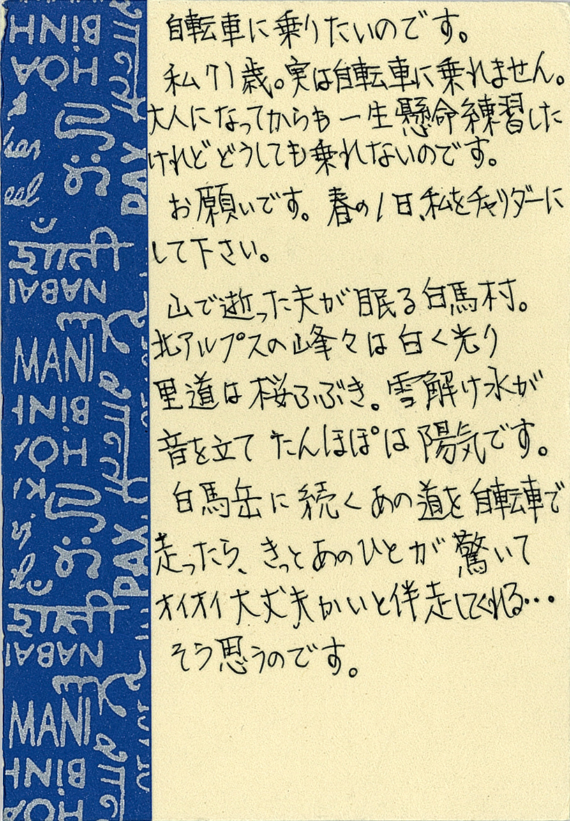 自転車に乗りたいのです。 私は71歳。実は自転車に乗れません。 大人になってからも一生懸命練習したけれどどうしても乗れないのです。 お願いです。春の1日、私をチャリダーにして下さい。 山で逝った夫が眠る白馬村。 北アルプスの峰々は白く光り里道は桜ふぶき。 雪解け水が音を立てたんぽぽは陽気です。 白馬岳に続くあの道を自転車で走ったら、きっとあのひとが驚いて オイオイ大丈夫かいと伴走してくれる…そう思うのです