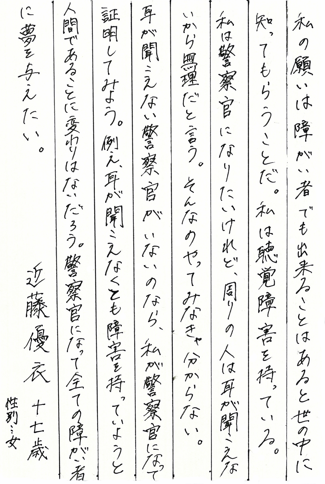 私の願いは障がい者でも出来ることはあると世の中に知ってもらうことだ。 私は聴覚障害を持っている。 私は警察官になりたいけれど、周りの人は耳が聞こえないから無理だと言う。 そんなのやってみなきゃ分からない。 耳が聞こえない警察官がいないのなら、私が警察官になって証明してみよう。 例え、耳が聞こえなくとも、障害を持っていようと、人間であることに変わりはないだろう。 警察官になって全ての障がい者に夢を与えたい。