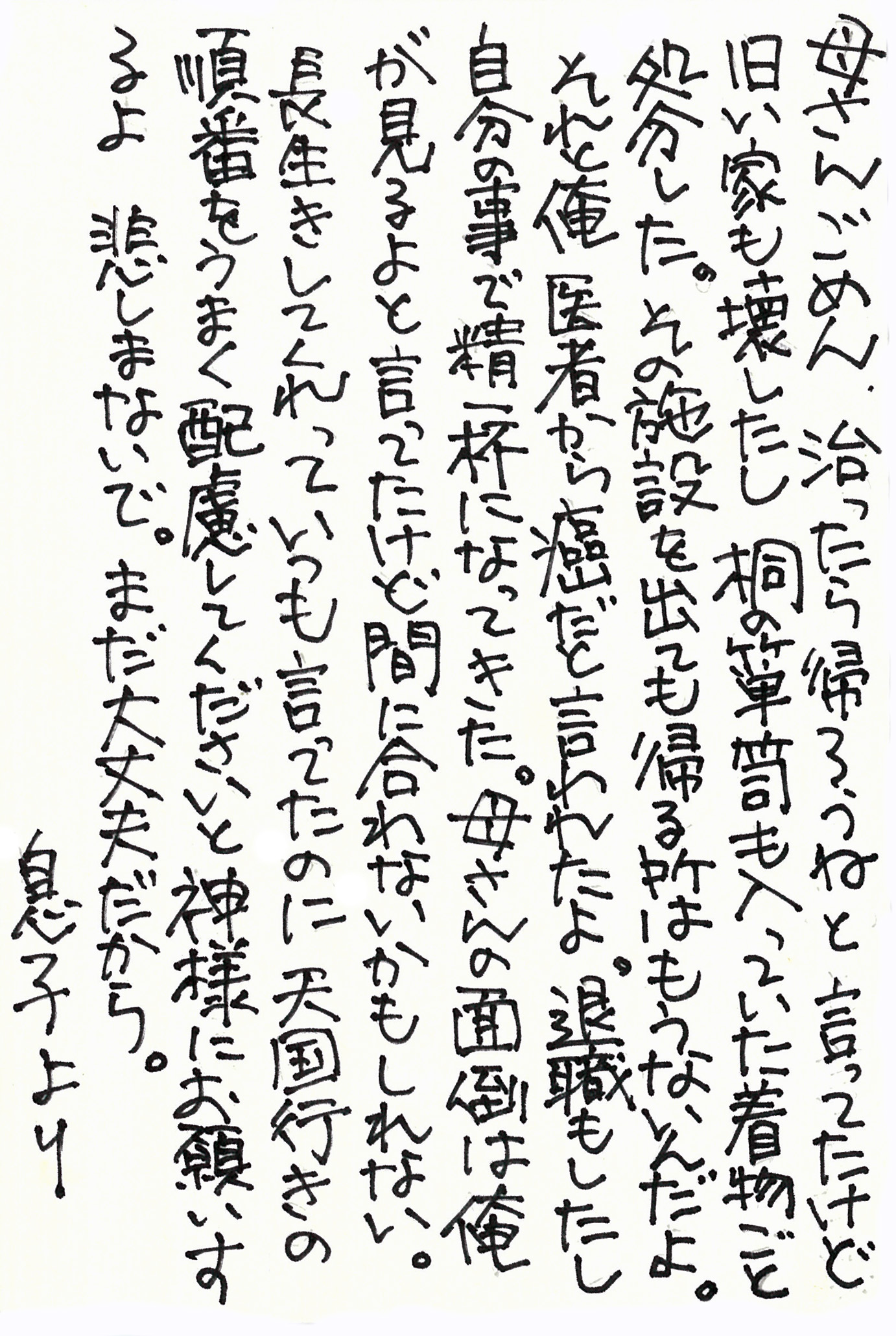 母さんごめん、治ったら帰ろうねと言ってたけど旧い家も壊したし、桐の箪笥も入っていた着物ごと処分した。 その施設を出ても帰る所はもうないんだよ。 それと俺　医者から癌だと言われたよ。 退職もしたし自分の事で精一杯になってきた。 母さんの面倒は俺が見るよと言ってたけど、間に合わないかもしれない。 長生きしてくれっていつも言ってたのに 天国行きの順番をうまく配慮してくださいと神様にお願いするよ　悲しまないで。 まだ大丈夫だから。 息子より