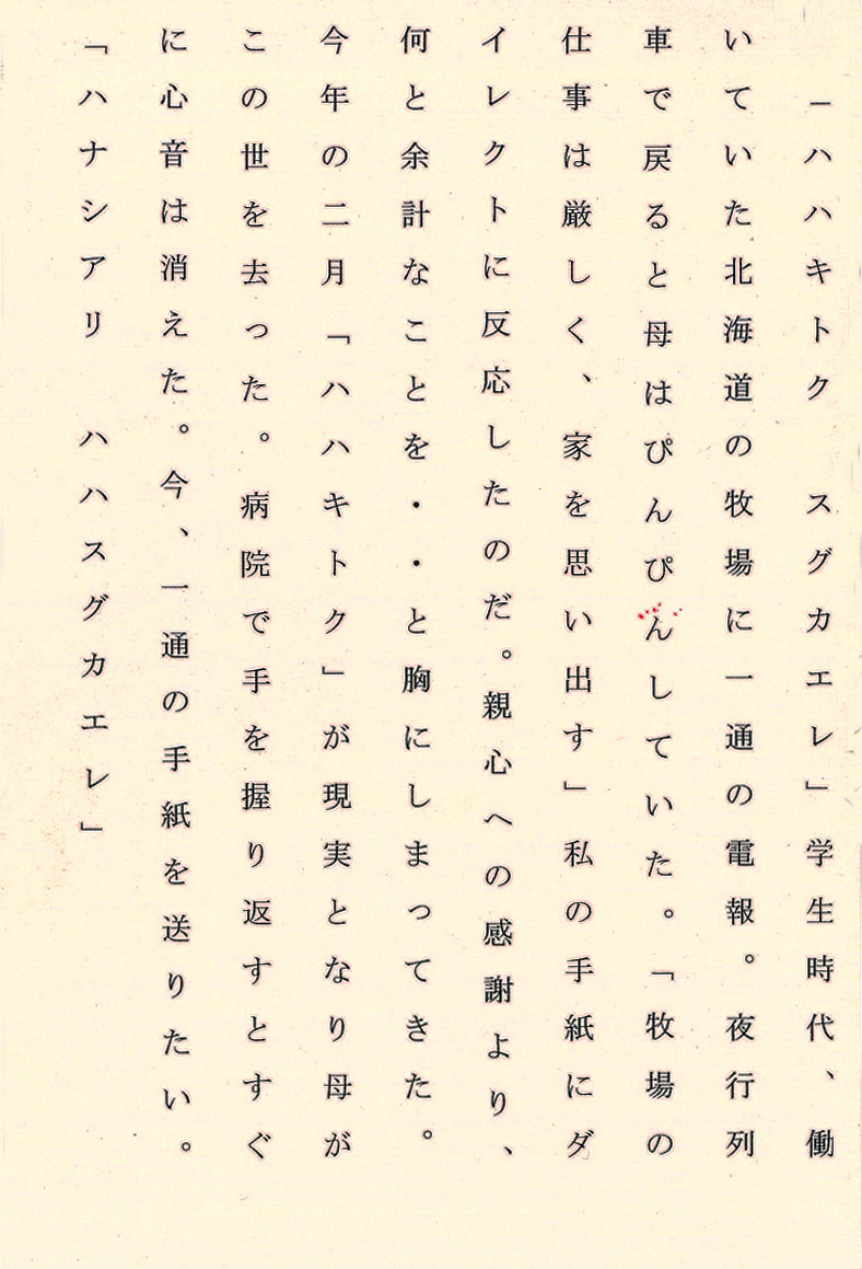 「ハハキトク　スグカエレ」学生時代、働いていた北海道の牧場に一通の電報。 夜行列車で戻ると母はぴんぴんしていた。 「牧場の仕事は厳しく、家を思い出す」私の手紙にダイレクトに反応したのだ。 親心への感謝より、何と余計なことを・・・と胸にしまってきた。 今年の二月「ハハキトク」が現実となり母がこの世を去った。 病院で手を握り返すとすぐに心音は消えた。 今、一通の手紙を送りたい。 「ハナシアリ　スグカエレ」