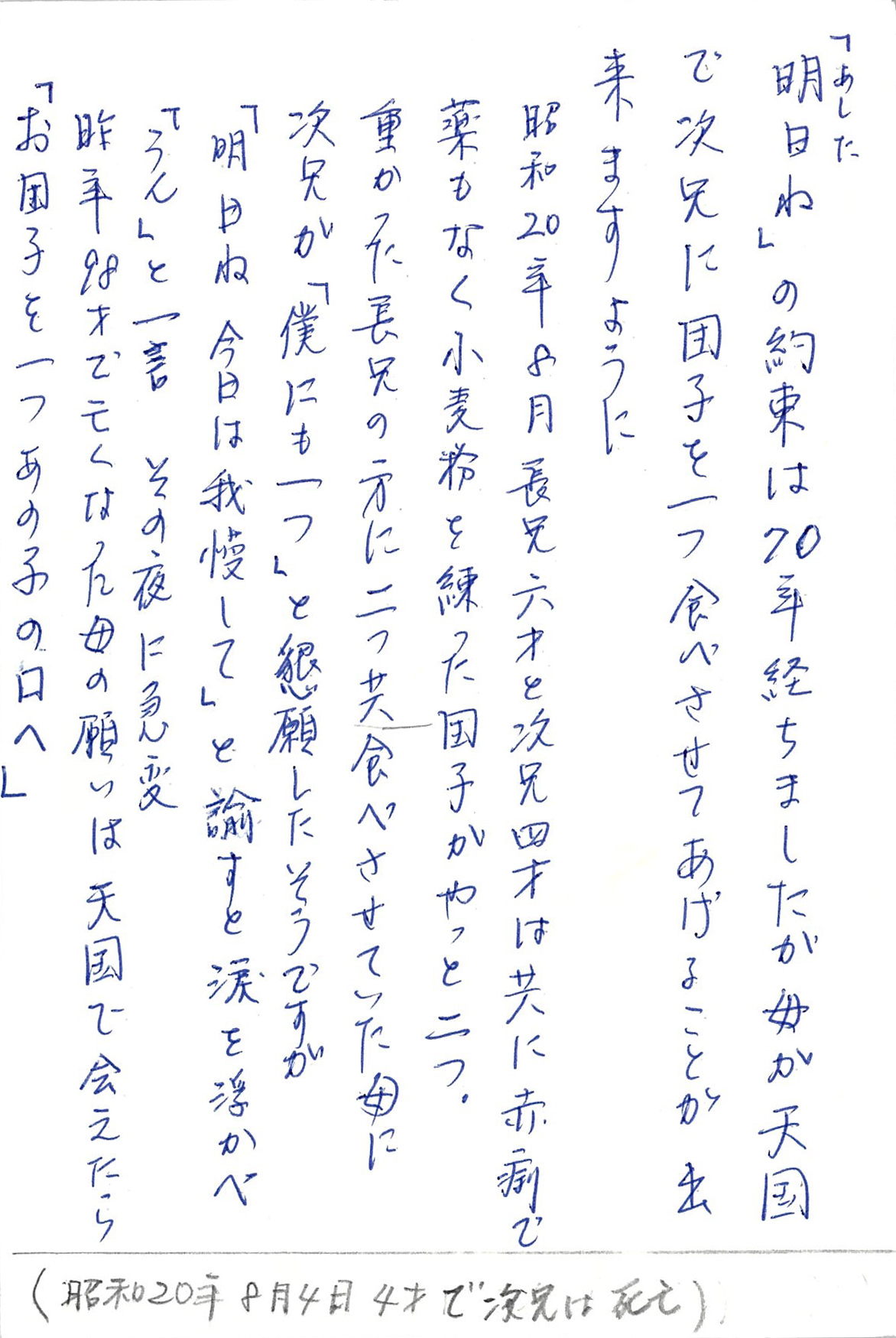 「明日あしたね」の約束は70年経ちましたが　 母が天国で次兄に団子を一つ 食べさせてあげることが出来ますように 昭和20年８月長兄六才と次兄四才は 共に赤痢で 薬もなく小麦粉を練った団子がやっと二つ。 重かった長兄の方に二つとも食べさせていた母に 次兄が「僕にも一つ」と懇願したそうですが 「明日ね　今日は我慢して」 と諭すと涙を浮かべ 「うん」と一言 その夜に急変 昨年98才で亡くなった母の願いは 天国で会えたら 「お団子を一つあの子の口へ」