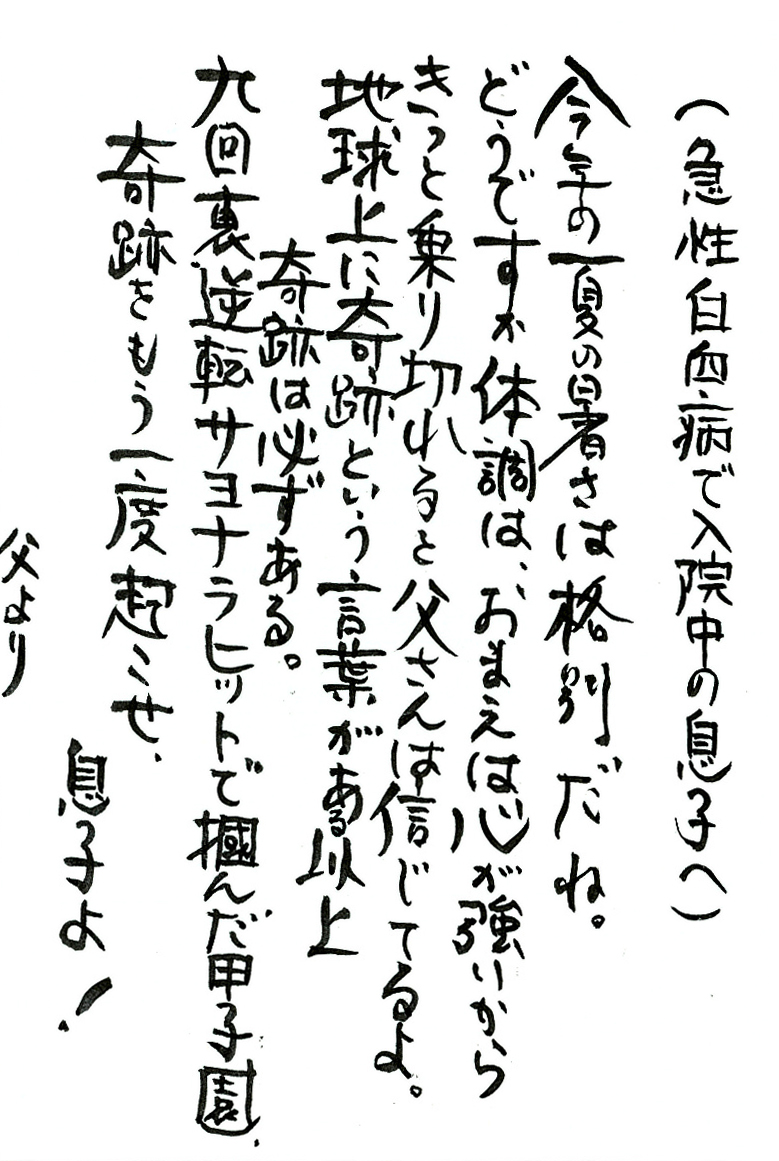 （急性白血病で入院中の息子へ） 今年の夏の暑さは格別だね。 どうですか体調は、おまえは心が強いからきっと乗り切れると父さんは信じてるよ。 地球上に奇跡という言葉がある以上　奇跡は必ずある。 九回裏逆転サヨナラヒットで掴んだ甲子園、 奇跡をもう一度起こせ、息子よ！ 父より