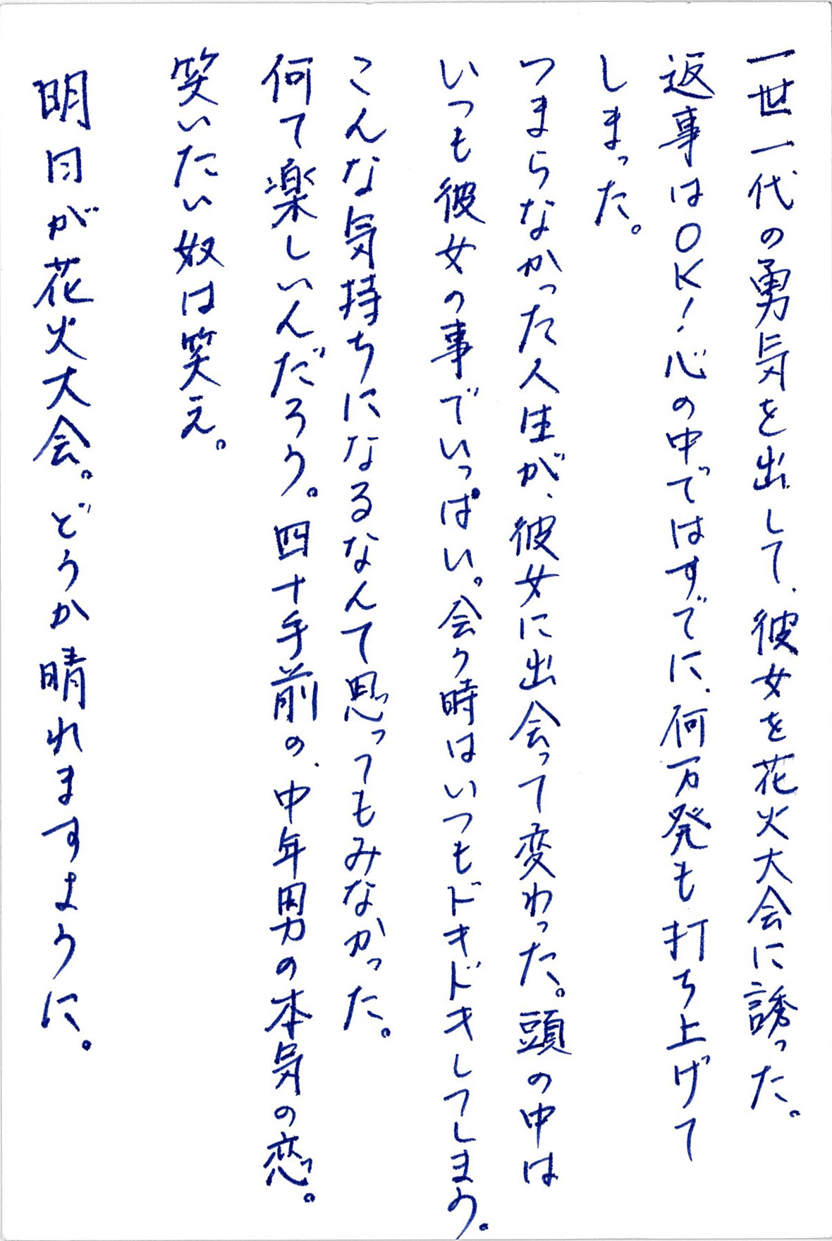 一世一代の勇気を出して、 彼女を花火大会に誘った。 返事はＯＫ！　心の中ではすでに、 何万発も打ち上げてしまった。 つまらなかった人生が、 彼女に出会って変わった。 頭の中はいつも彼女の事でいっぱい。 会う時はいつもドキドキしてしまう。 こんな気持ちになるなんて思ってもみなかった。 何て楽しいんだろう。 四十手前の中年男の本気の恋。 笑いたい奴は笑え。 明日が花火大会。どうか晴れますように。