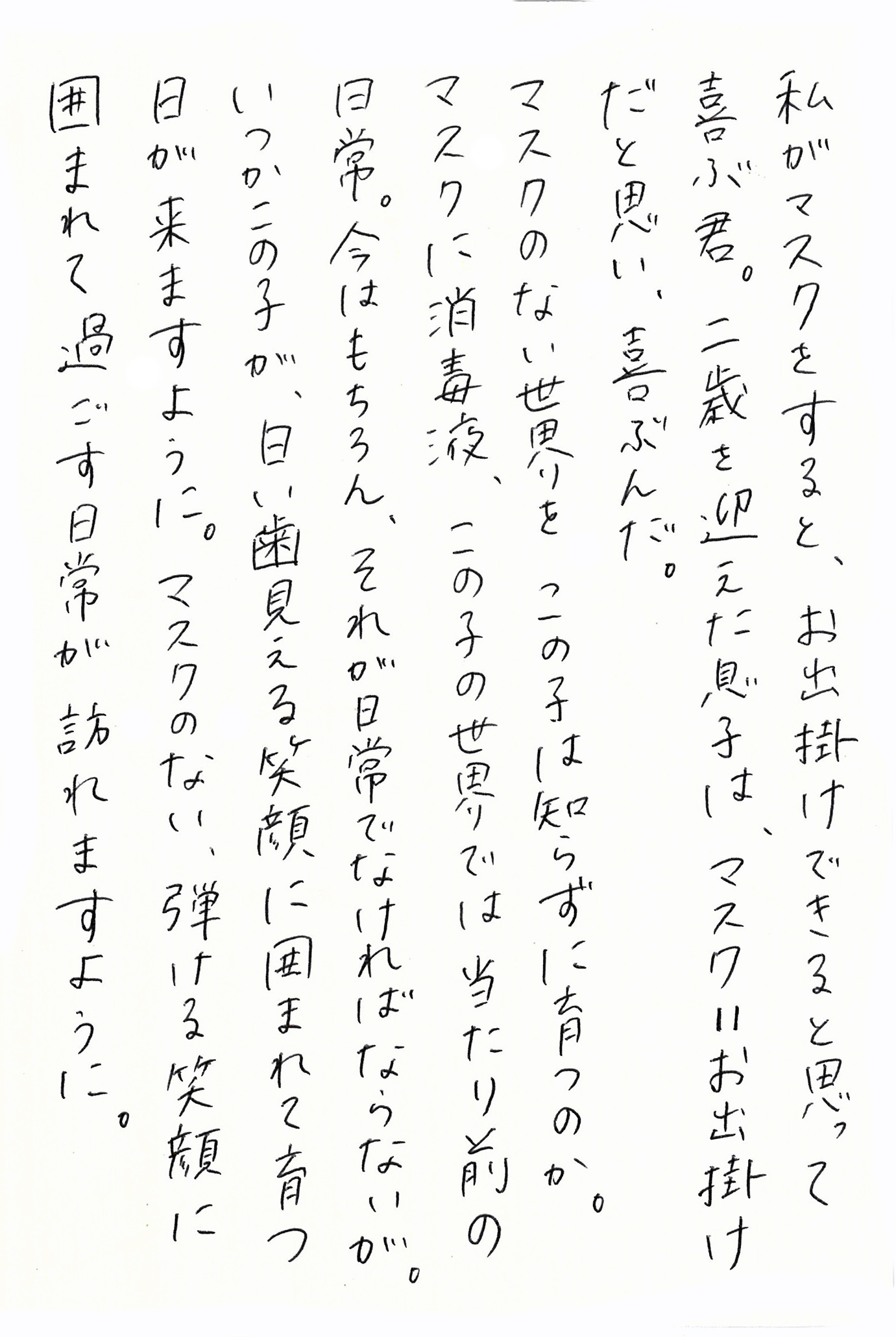 私がマスクをすると、お出掛けできると思って喜ぶ君。 二歳を迎えた息子は、マスク＝お出掛けだと思い、喜ぶんだ。 マスクのない世界を、この子は知らずに育つのか。 マスクに消毒液、この子の世界では当たり前の日常。 今はもちろん、それが日常でなければならないが。 いつかこの子が、白い歯見える笑顔に囲まれて育つ日が来ますように。 マスクのない、弾ける笑顔に囲まれて過ごす日常が訪れますように。