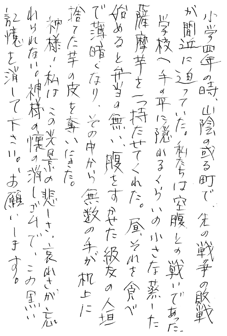 小学四年の時、山陰の或る町で、先の戦争の敗戦が間近に迫っていた。 私たちは空腹との戦いであった。 学校へ手の平に隠れるくらいの小さな蒸した薩摩芋を一つ持たせてくれた。 昼、それを食べ始めると弁当の無い、腹をすかせた級友の人垣で薄暗くなり、その中から無数の手が机上に捨てた芋の皮を奪いにきた。 神様！ 私はこの光景の悲しさ、哀れさが忘れられない。 神様の懐の消しゴムで、この黒い記憶を消して下さい。 お願いします。