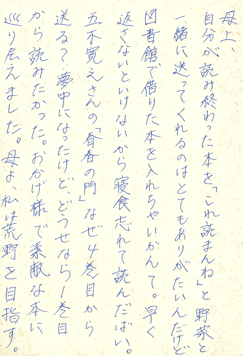 母上、 自分が読み終わった本を「これ読まんね」と野菜と一緒に送ってくれるのはとてもありがたいんだけど 図書館で借りた本を入れちゃいかんて。 早く返さないといけないから寝食忘れて読んだばい。 五木寛之さんの「青春の門」なぜ４巻目から送る？ 夢中になったけど、どうせなら１巻目から読みたかった。 おかげ様で素敵な本に巡り会えました。 母よ、私は荒野を目指す。