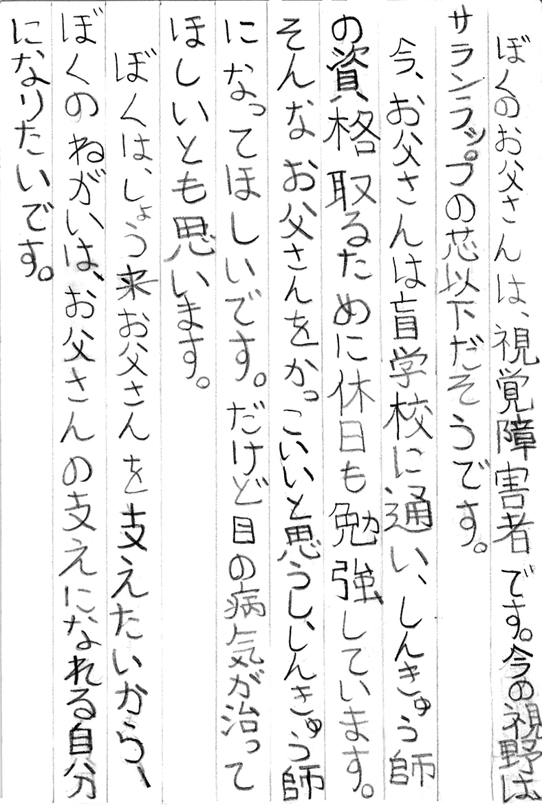 ぼくのお父さんは、視覚障害者です。 今の視野はサランラップの芯以下だそうです。 今、お父さんは盲学校に通い、しんきゅう師の資格取るために休日も勉強しています。 そんなお父さんをかっこいいと思うし、しんきゅう師になってほしいです。 だけど目の病気が治ってほしいとも思います。 ぼくは、しょう来お父さんを支えたいから、ぼくのねがいは、お父さんの支えになれる自分になりたいです。