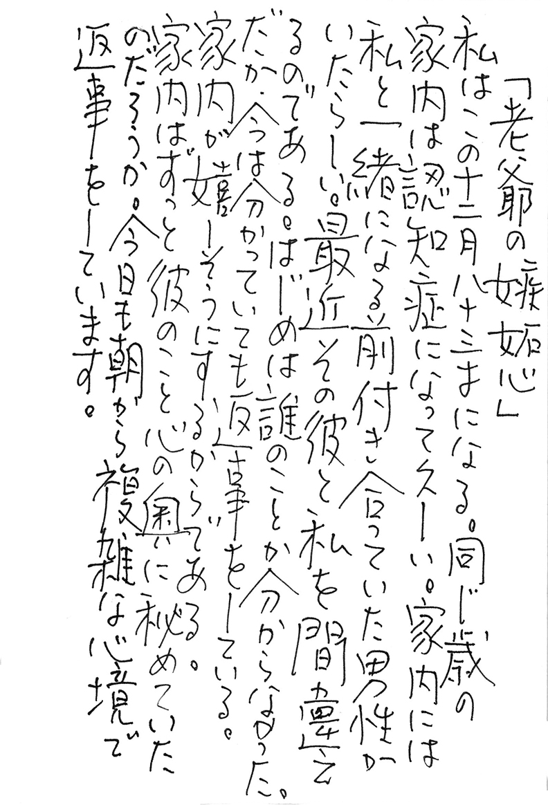 「老爺の嫉妬心」 私はこの十二月八十三才になる。 同じ歳の家内は認知症になって久しい。 家内には私と一緒になる前 付き合っていた男性がいたらしい。 最近その彼と私を間違えるのである。 はじめは誰のことか分からなかった。 だが、今は分かっていても返事をしている。 家内が嬉しそうにするからである。 家内はずっと彼のこと 心の奥に秘めていたのだろうか。 今日も朝から複雑な心境で返事をしています。