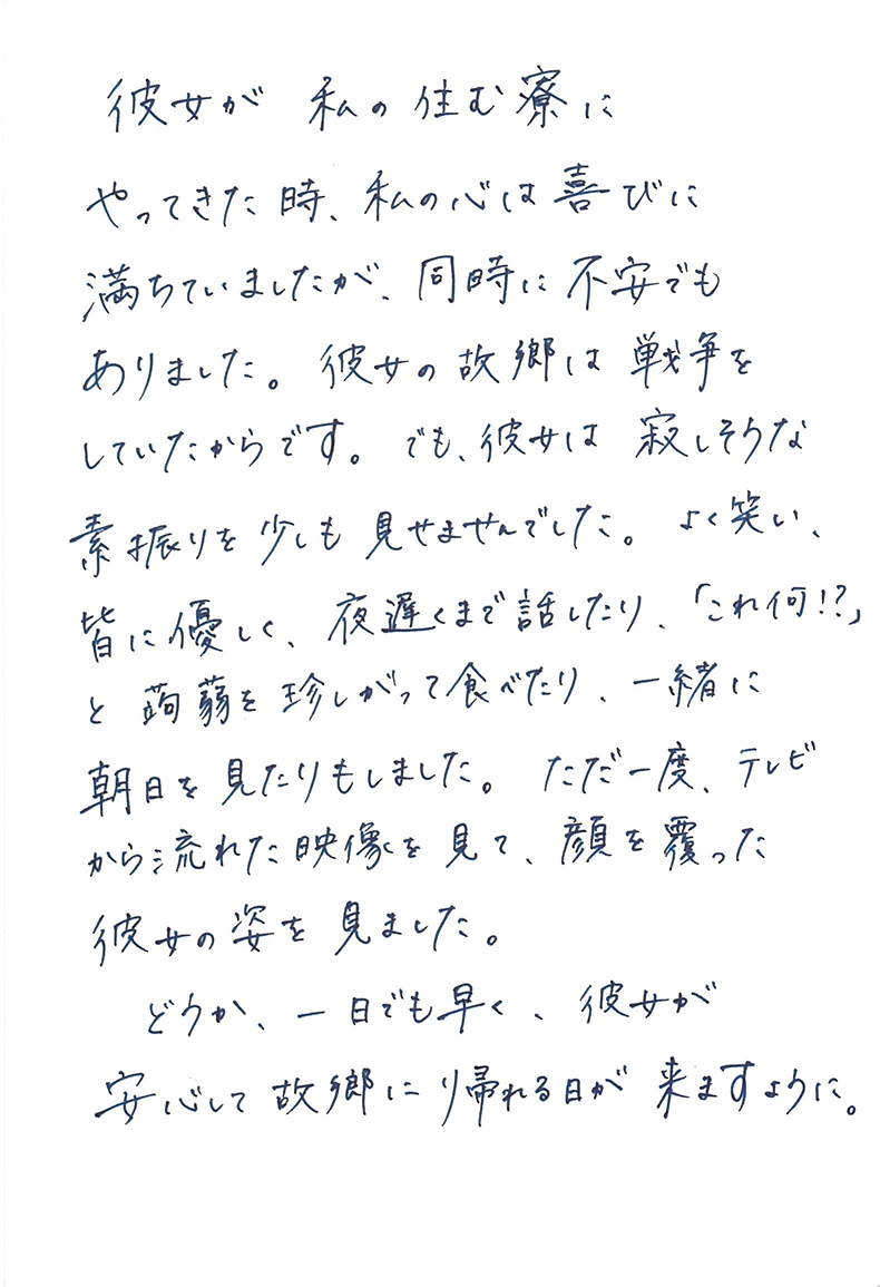 彼女が私の住む寮にやってきた時、私の心は喜びに満ちていましたが、同時に不安でもありました。 彼女の故郷は戦争をしていたからです。 でも、彼女は寂しそうな素振りを少しも見せませんでした。 よく笑い、皆に優しく、夜遅くまで話したり、「これ何！？」と蒟蒻を珍しがって食べたり、一緒に朝日を見たりもしました。 ただ一度、テレビから流れた映像を見て、顔を覆った彼女の姿を見ました。 どうか、一日でも早く、彼女が安心して故郷に帰れる日が来ますように。