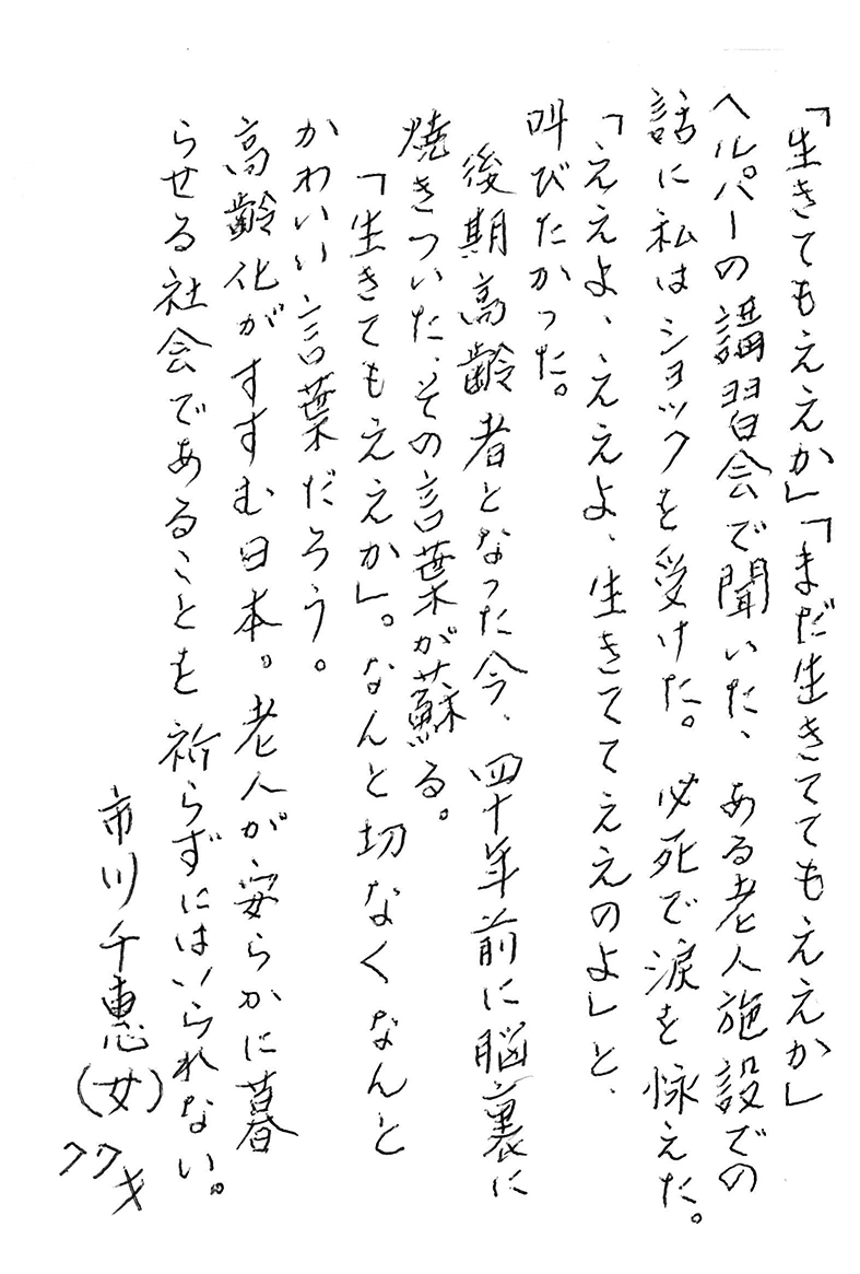 「生きてもええか」「まだ生きててもええか」 ヘルパーの講習会で聞いた、ある老人施設での話に私はショックを受けた。 必死で涙を怺（こら）えた。 「ええよ、ええよ、生きててええのよ」と、叫びたかった。 後期高齢者となった今、四十年前に脳裏に焼きついた、その言葉が蘇る。 「生きてもええか」。 なんと切なく なんとかわいい言葉だろう。 高齢化がすすむ日本。 老人が安らかに暮らせる社会であることを祈らずにはいられない。