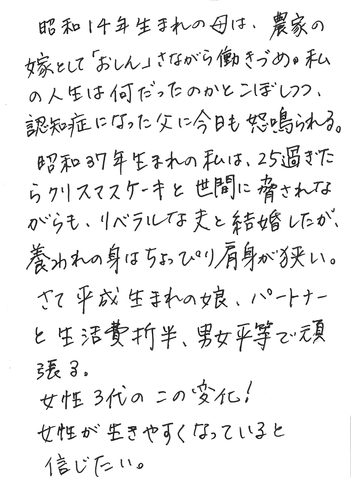 昭和14年生まれの母は、農家の嫁として「おしん」さながら働きづめ。 私の人生は何だったのかとこぼしつつ、認知症になった父に今日も怒鳴られる。 昭和37年生まれの私は、25過ぎたらクリスマスケーキと世間に脅されながらも、リベラルな夫と結婚したが、養われの身はちょっぴり肩身が狭い。 さて平成生まれの娘、パートナーと生活費折半、男女平等で頑張る。 女性３代のこの変化！ 女性が生きやすくなっていると信じたい。