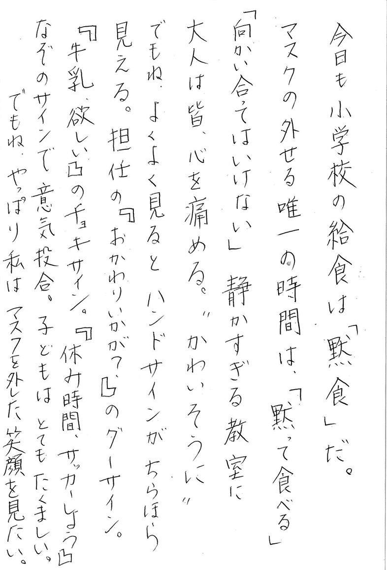 今日も小学校の給食は「黙食」だ。 マスクの外せる唯一の時間は、「黙って食べる」「向かい合ってはいけない」 静かすぎる教室に 大人は皆、心を痛める。〝かわいそうに〟 でもね、よくよく見るとハンドサインがちらほら見える。 担任の『おかわりいかが？』のグーサイン。 『牛乳、欲しい』のチョキサイン。 『休み時間、サッカーしよう』なぞのサインで意気投合。 子どもはとてもたくましい。 でもね、やっぱり私はマスクを外した笑顔を見たい。