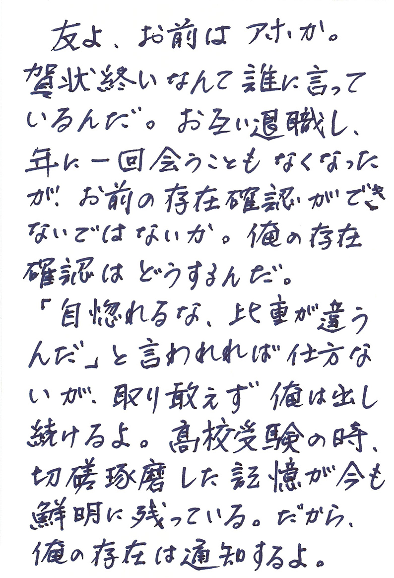 友よ、お前はアホか。 賀状終いなんて誰に言っているんだ。 お互い退職し、年に一回会うこともなくなったが、お前の存在確認ができないではないか。 俺の存在確認はどうするんだ。 「自惚れるな、比重が違うんだ」 と言われれば仕方ないが、取り敢えず俺は出し続けるよ。 高校受験の時、切磋琢磨した記憶が今も鮮明に残っている。 だから、俺の存在は通知するよ。