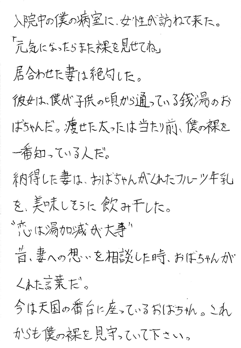 入院中の僕の病室に、女性が訪ねて来た。 「元気になったらまた裸を見せてね」 居合わせた妻は絶句した。 彼女は、僕が子供の頃から通っている銭湯のおばちゃんだ。 痩せた太ったは当たり前、僕の裸を一番知っている人だ。 納得した妻は、おばちゃんがくれたフルーツ牛乳を、美味しそうに飲み干した。 〝恋は湯加減が大事〟 昔、妻への想いを相談した時、おばちゃんがくれた言葉だ。 今は天国の番台に座っているおばちゃん。 これからも僕の裸を見守っていて下さい。