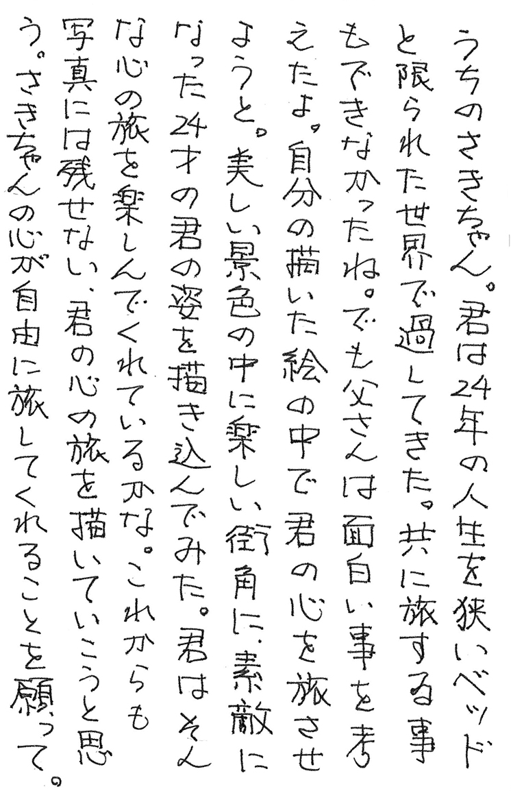 うちのさきちゃん。 君は24年の人生を狭いベッドと限られた世界で過してきた。 共に旅する事もできなかったね。 でも父さんは面白い事を考えたよ。 自分の描いた絵の中で君の心を旅させようと。 美しい景色の中に 楽しい街角に、 素敵になった24才の君の姿を描き込んでみた。 君はそんな心の旅を楽しんでくれているかな。 これからも写真には残せない、君の心の旅を描いていこうと思う。 さきちゃんの心が自由に旅してくれることを願って。