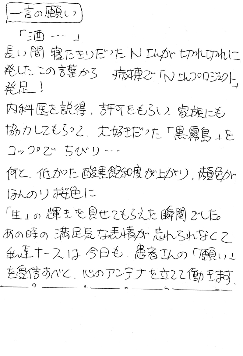 「酒…」 長い間寝たきりだったＮさんが切れ切れに発したこの言葉から　病棟で「Ｎさんプロジェクト」発足！ 内科医を説得、許可をもらい、家族にも協力してもらって、大好きだった「黒霧島」をコップでちびり… 何と、低かった酸素飽和度が上がり、顔色がほんのり桜色に 「生」の輝きを見せてもらえた瞬間でした。 あの時の満足気な表情が忘れられなくて 私達ナースは今日も、患者さんの「願い」を受信すべく、心のアンテナを立てて働きます。