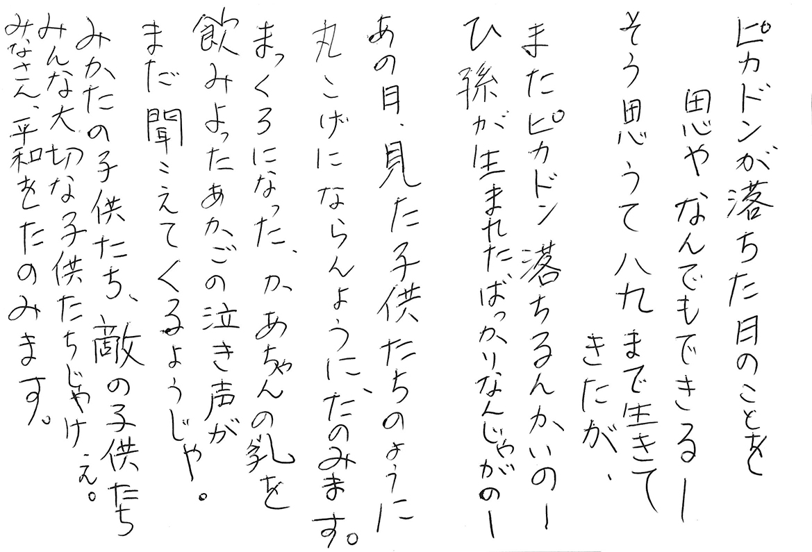 ピカドンが落ちた日のことを思やなんでもできる―― そう思うて八九まで生きてきたが、 またピカドン落ちるんかいのー、 ひ孫が生まれたばっかりなんじゃがのー あの日、見た子供たちのように 丸こげにならんように、たのみます。 まっくろになった、かあちゃんの乳を飲みよった あかごの泣き声がまだ聞こえてくるようじゃ。 みかたの子供たち、敵の子供たち みんな大切な子供たちじゃけぇ。 みなさん、平和をたのみます。