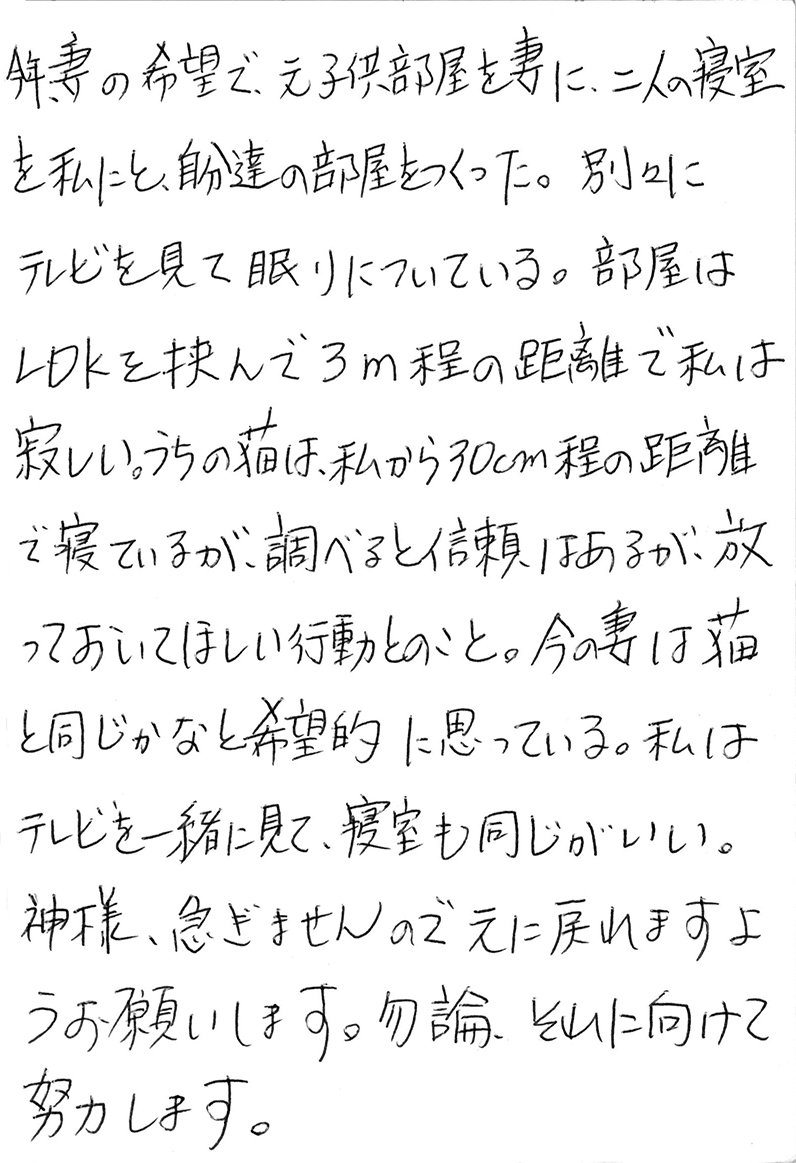 今年、妻の希望で、元子供部屋を妻に、二人の寝室を私にと、自分達の部屋をつくった。 別々にテレビを見て眠りについている。 部屋はLDKを挟んで３m程の距離で私は寂しい。 うちの猫は、私から30cm程の距離で寝ているが、調べると信頼はあるが、放っておいてほしい行動とのこと。 今の妻は猫と同じかなと希望的に思っている。 私はテレビを一緒に見て、寝室も同じがいい。 神様、急ぎませんので元に戻れますようお願いします。 勿論、それに向けて努力します。