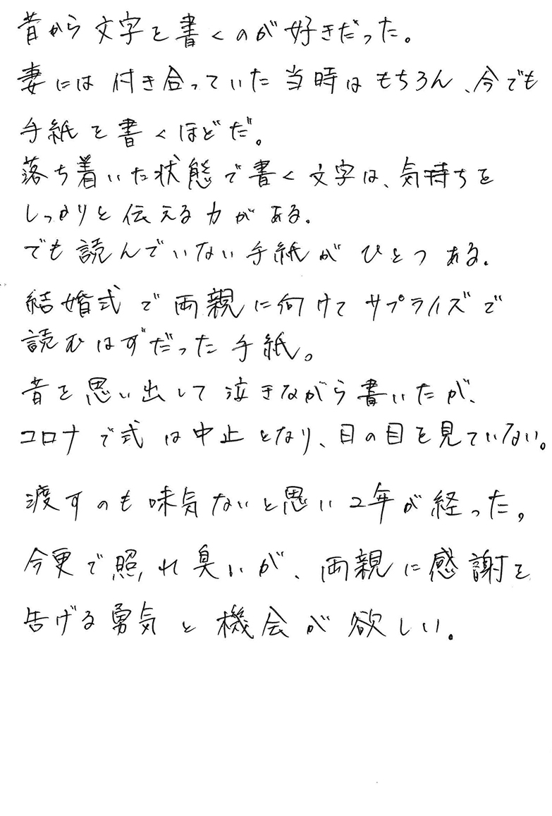 昔から文字を書くのが好きだった。 妻には付き合っていた当時はもちろん、今でも手紙を書くほどだ。 落ち着いた状態で書く文字は、気持ちをしっかりと伝える力がある。 でも読んでいない手紙がひとつある。 結婚式で両親に向けてサプライズで読むはずだった手紙。 昔を思い出して泣きながら書いたが、 コロナで式は中止となり、日の目を見ていない。 渡すのも味気ないと思い２年が経った。 今更で照れ臭いが、両親に感謝を告げる勇気と機会が欲しい。