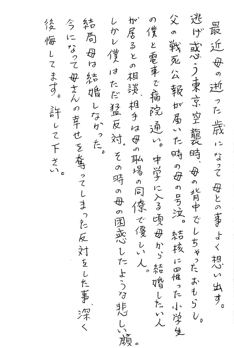 最近母の逝った歳になって母との事よく想い出す。 逃げ惑う東京空襲時、母の背中でしちゃったおもらし。 父の戦死公報が届いた時の母の号泣。 結核に罹った小学生の僕と電車で病院通い。 中学に入る頃 母から結婚したい人が居るとの相談、相手は母の職場の同僚で優しい人。 しかし僕はただ猛反対。 その時の母の困惑したような悲しい顔。 結局母は結婚しなかった。 今になって母さんの幸せを奪ってしまった反対をした事、深く後悔してます。 許して下さい。