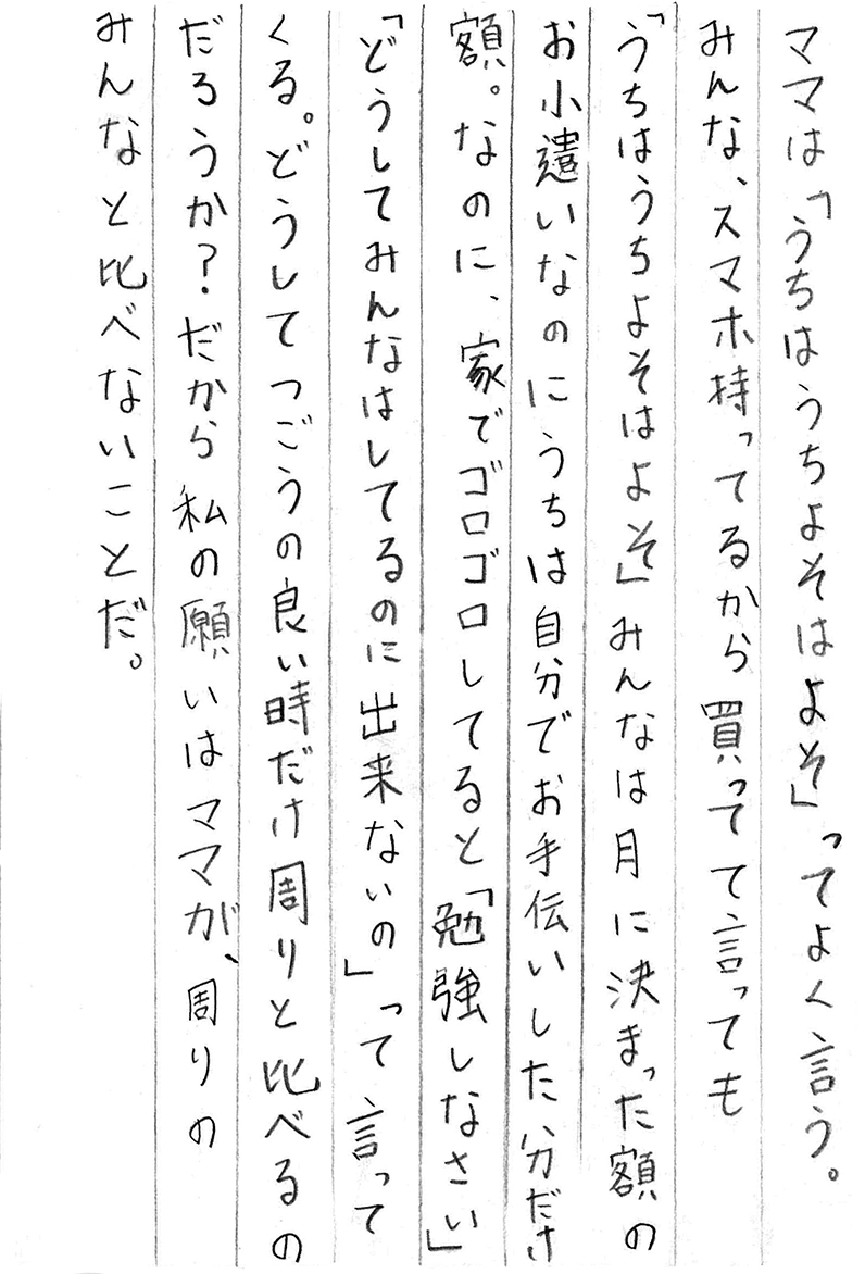 ママは「うちはうち よそはよそ」ってよく言う。 みんな、スマホ持ってるから買って　て言っても 「うちはうち よそはよそ」 みんなは月に決まった額のお小遣いなのに うちは自分でお手伝いした分だけ額。 なのに、家でゴロゴロしてると「勉強しなさい」 「どうしてみんなはしてるのに出来ないの」って言ってくる。 どうしてつごうの良い時だけ周りと比べるのだろうか？ だから私の願いはママが、周りのみんなと比べないことだ。