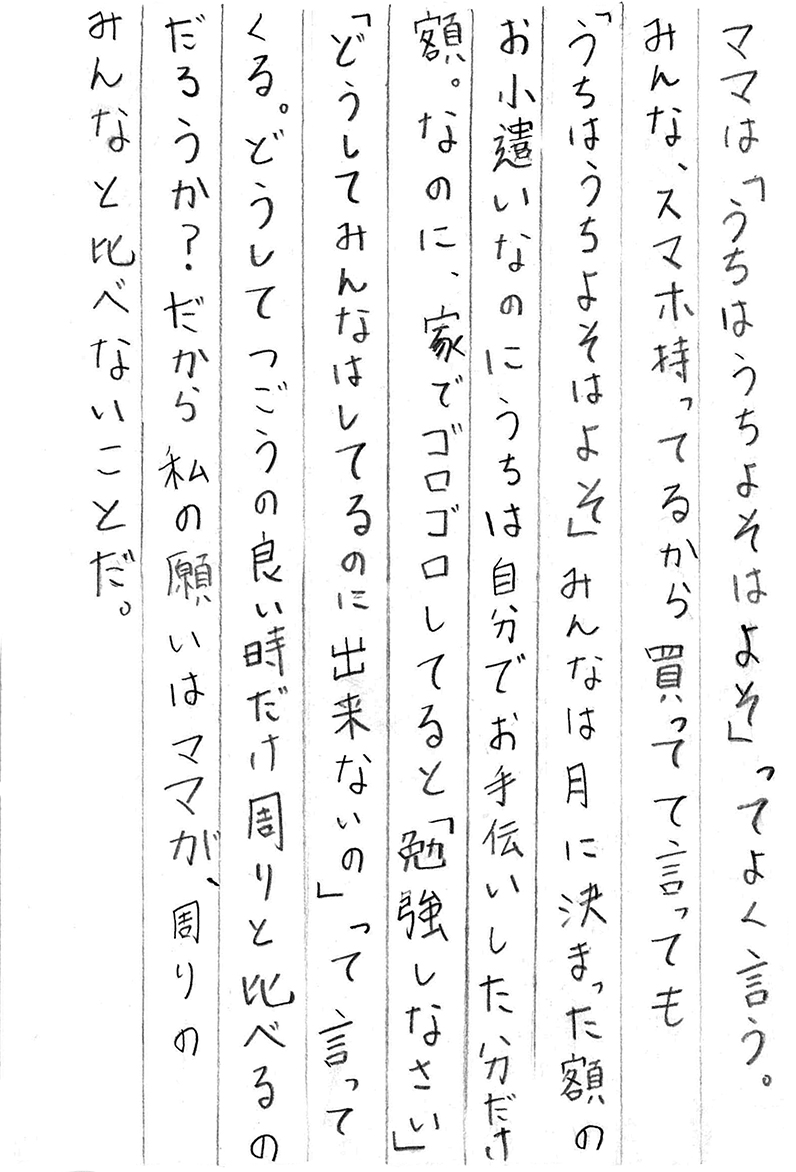 ママは「うちはうち よそはよそ」ってよく言う。 みんな、スマホ持ってるから買って　て言っても 「うちはうち よそはよそ」 みんなは月に決まった額のお小遣いなのに うちは自分でお手伝いした分だけ額。 なのに、家でゴロゴロしてると「勉強しなさい」 「どうしてみんなはしてるのに出来ないの」って言ってくる。 どうしてつごうの良い時だけ周りと比べるのだろうか？ だから私の願いはママが、周りのみんなと比べないことだ。