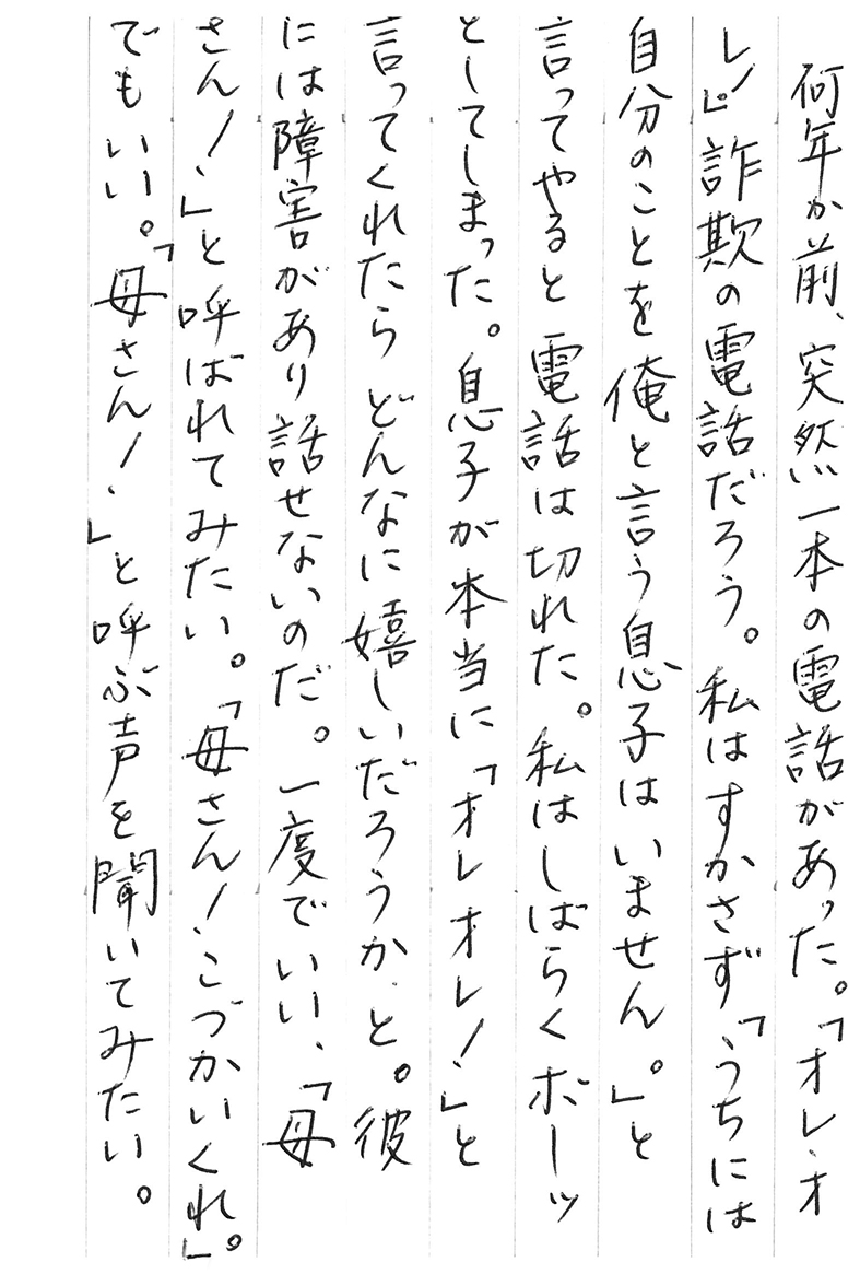 何年か前、突然一本の電話があった。 「オレ、オレ！」 詐欺の電話だろう。私はすかさず「うちには自分のことを俺と言う息子はいません。」と 言ってやると電話は切れた。 私はしばらくボーッとしてしまった。 息子が本当に「オレオレ！」と言ってくれたらどんなに嬉しいだろうか、と。 彼には障害があり話せないのだ。 一度でいい、「母さん！」と呼ばれてみたい。 「母さん！ こづかいくれ。」でもいい。 「母さん！」と呼ぶ声を聞いてみたい。