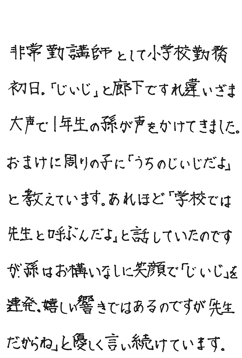 非常勤講師として小学校勤務初日。 「じいじ」と廊下ですれ違いざま 大声で１年生の孫が声をかけてきました。 おまけに周りの子に「うちのじいじだよ」と教えています。 あれほど「学校では先生と呼ぶんだよ」と話していたのですが、孫はお構いなしに笑顔で「じいじ」を連発。 嬉しい響きではあるのですが「先生だからね」と優しく言い続けています。