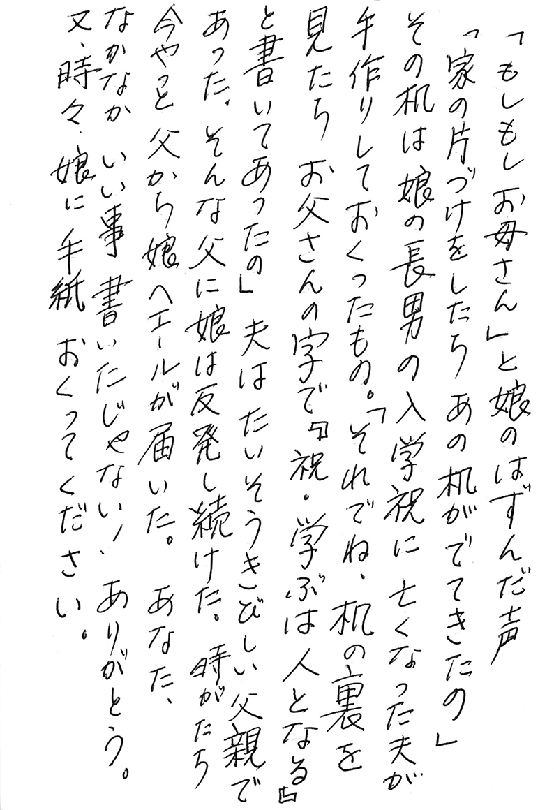 「もしもしお母さん」と娘のはずんだ声 「家の片づけをしたら あの机がでてきたの」 その机は娘の長男の入学祝に亡くなった夫が手作りしておくったもの。 「それでね、机の裏を見たらお父さんの字で『祝・学ぶは人となる』と書いてあったの」 夫はたいそうきびしい父親であった。 そんな父に娘は反発し続けた。 時がたち今やっと父から娘へエールが届いた。 あなた、なかなか いい事 書いたじゃない！ ありがとう。 又、時々、娘に手紙おくってください。