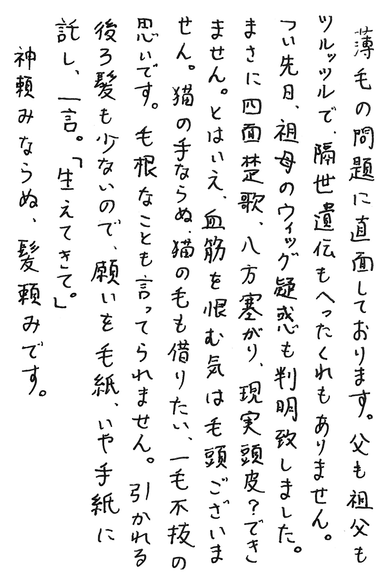 薄毛の問題に直面しております。 父も祖父もツルッツルで、隔世遺伝もへったくれもありません。 つい先日、祖母のウィッグ疑惑も判明致しました。 まさに四面楚歌、八方塞がり、現実頭皮？　できません。 とはいえ、血筋を恨む気は毛頭ございません。 猫の手ならぬ、猫の毛も借りたい、一毛不抜の思いです。 毛根なことも言ってられません。 引かれる後ろ髪も少ないので、願いを毛紙、いや手紙に託し、一言。 「生えてきて。」 神頼みならぬ、髪頼みです。