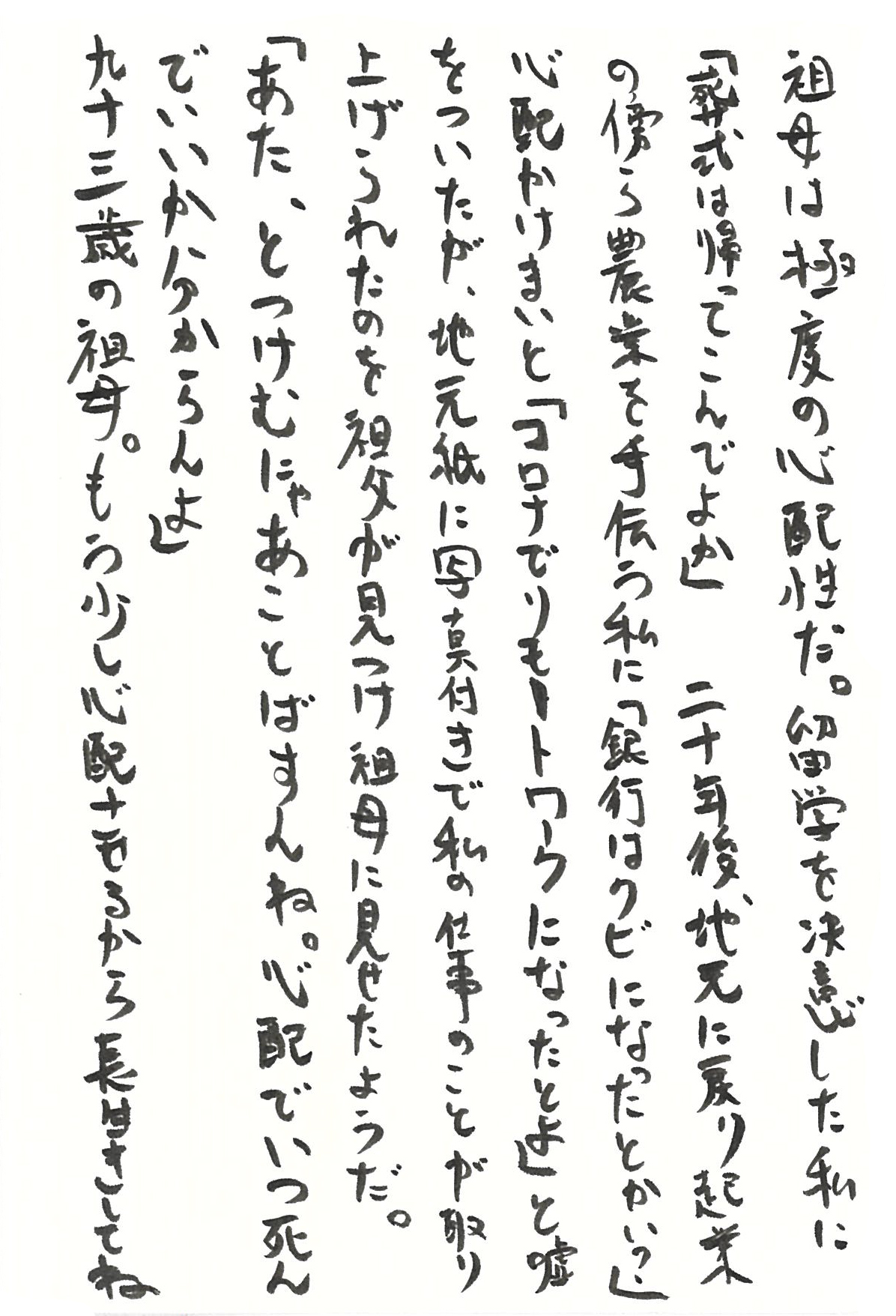 祖母は極度の心配性だ。 留学を決意した私に 「葬式は帰ってこんでよか」 二十年後、地元に戻り起業の傍ら農業を手伝う私に 「銀行はクビになったとかい？」 心配かけまいと 「コロナでリモートワークになったとよ」 と嘘をついたが、地元紙に写真付きで私の仕事のことが取り上げられたのを祖父が見つけ祖母に見せたようだ。 「あた、とつけむにゃあことばすんね。 心配でいつ死んでいいか分からんよ」 九十三歳の祖母。 もう少し心配させるから長生きしてね