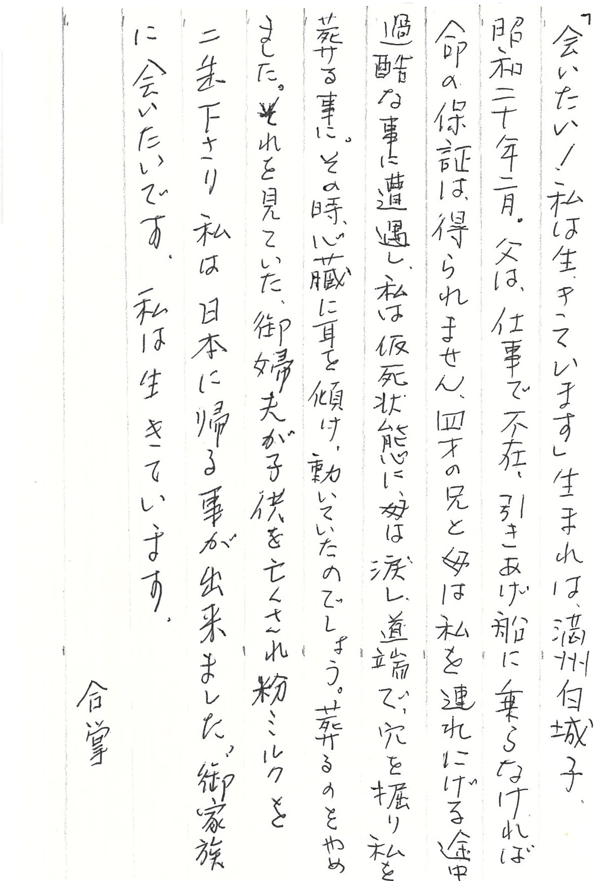 「会いたい！ 私は生きています」 生まれは満州白城子、昭和二十年二月。 父は、仕事で不在、引きあげ船に乗らなければ 命の保証は得られません。 四才の兄と母は私を連れにげる途中　 過酷な事に遭遇し、私は仮死状態に、 母は涙し、道端で、穴を掘り私を葬る事に。 その時、心臓に耳を傾け、動いていたのでしょう。 葬るのをやめました。 それを見ていた、御婦夫が子供を亡くされ 粉ミルクを二缶下さり 私は日本に帰る事が出来ました。 御家族に会いたいです。 私は生きています。 　　　　　　合掌