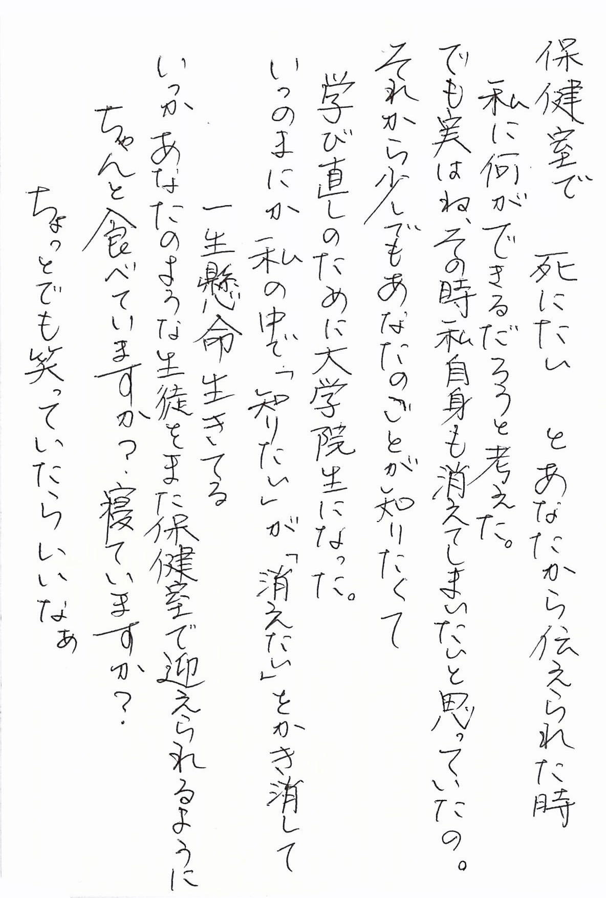 保健室で　死にたい　とあなたから伝えられた時 私に何ができるだろうと考えた。 でも実はね、その時私自身も消えてしまいたいと思っていたの。 それから少しでもあなたのことが知りたくて 学び直しのために大学院生になった。 いつのまにか私の中で「知りたい」が「消えたい」をかき消して 一生懸命生きてる いつかあなたのような生徒をまた保健室で迎えられるように ちゃんと食べていますか？ 寝ていますか？ ちょっとでも笑っていたらいいなぁ