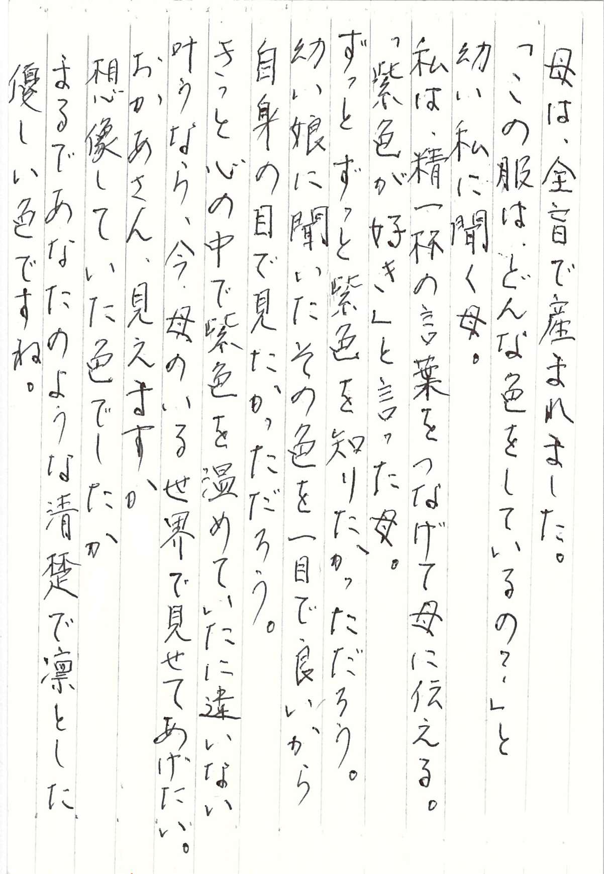 母は、全盲で産まれました。 「この服は、どんな色をしているの？」 と幼い私に聞く母。 私は、精一杯の言葉をつなげて母に伝える。 「紫色が好き」と言った母。 ずっとずっと紫色を知りたかっただろう。 幼い娘に聞いたその色を一目で良いから 自身の目で見たかっただろう。 きっと心の中で紫色を温めていたに違いない。 叶うなら、今、母のいる世界で見せてあげたい。 おかあさん、見えますか　 想像していた色でしたか まるであなたのような清楚で凛とした 優しい色ですね。