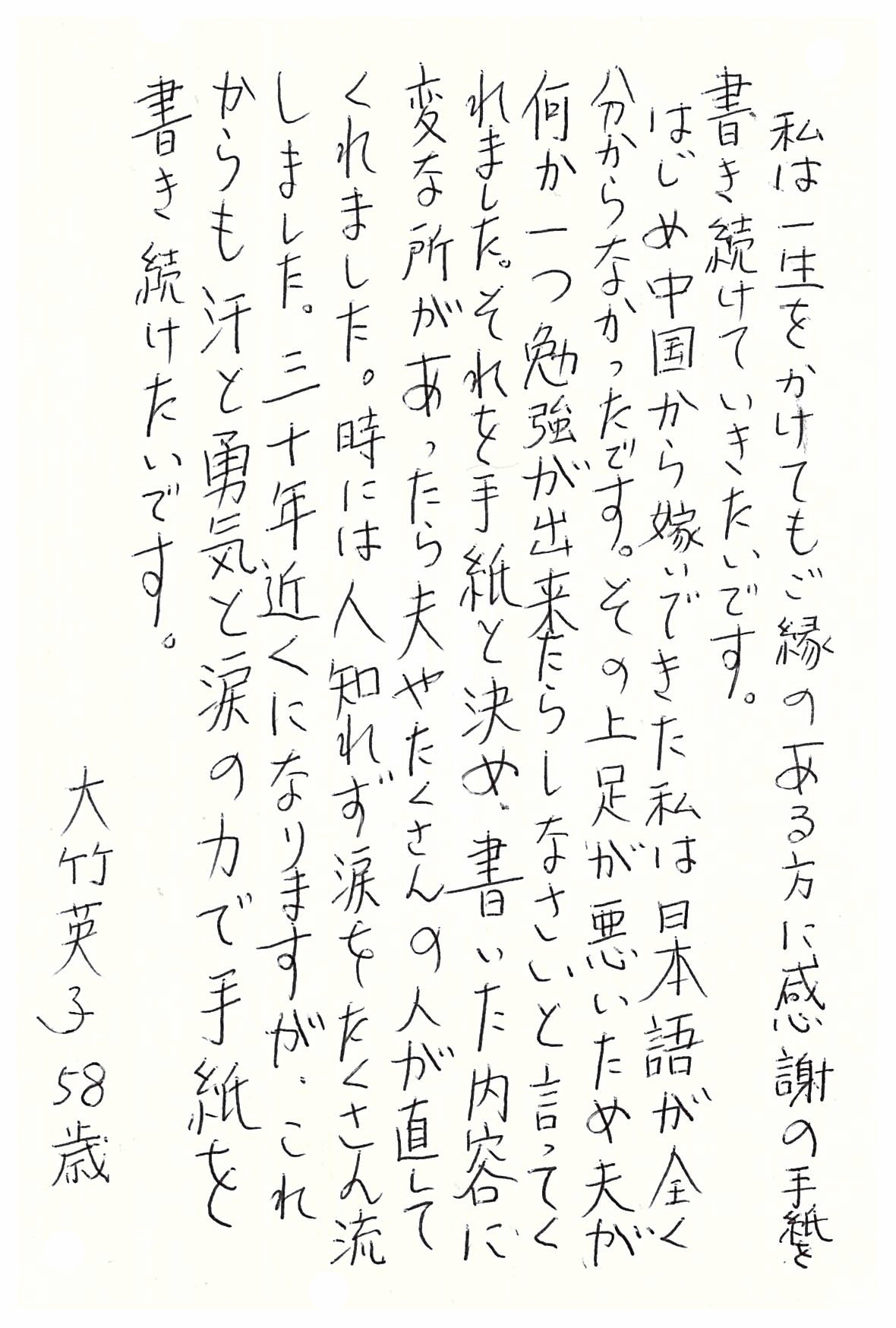 私は一生をかけてもご縁のある方に感謝の手紙を書き続けていきたいです。 はじめ中国から嫁いできた私は日本語が全く分からなかったです。 その上足が悪いため夫が何か一つ勉強が出来たらしなさいと言ってくれました。 それを手紙と決め、書いた内容に変な所があったら夫やたくさんの人が直してくれました。 時には人知れず涙をたくさん流しました。 三十年近くになりますが、これからも汗と勇気と涙の力で手紙を書き続けたいです。