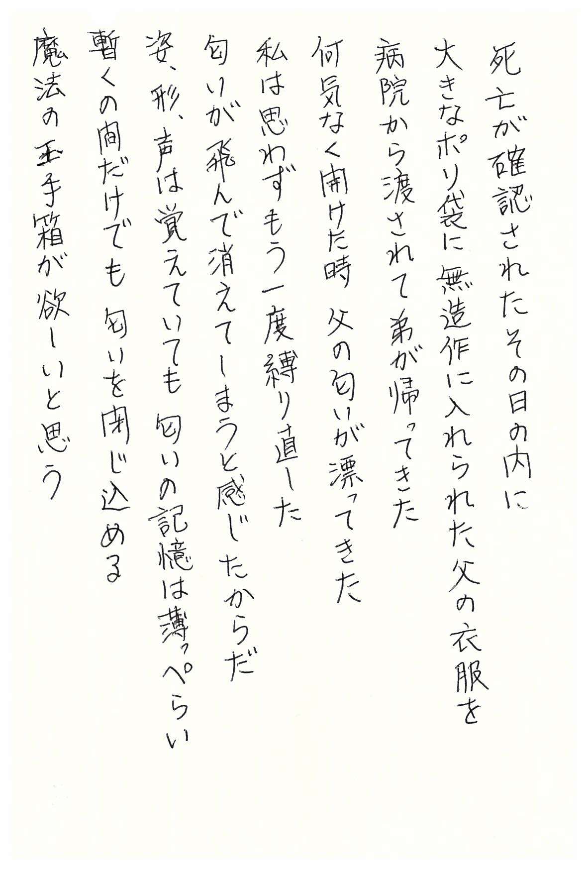 死亡が確認されたその日の内に 大きなポリ袋に無造作に入れられた父の衣服を 病院から渡されて弟が帰ってきた 何気なく開けた時 父の匂いが漂ってきた 私は思わずもう一度縛り直した 匂いが飛んで消えてしまうと感じたからだ 姿、形、声は覚えていても 匂いの記憶は薄っぺらい 暫くの間だけでも 匂いを閉じ込める 魔法の玉手箱が欲しいと思う