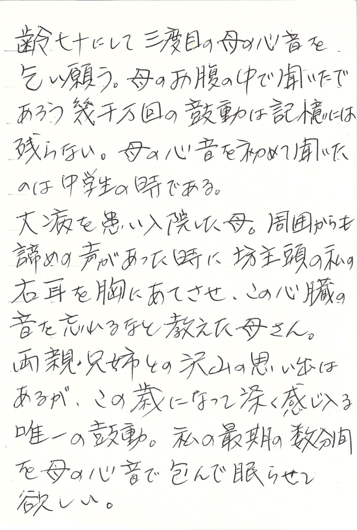 齢七十にして三度目の母の心音を乞い願う。 母のお腹の中で聞いたであろう 幾千万回の鼓動は記憶には残らない。 母の心音を初めて聞いたのは中学生の時である。 大病を患い入院した母。 周囲からも諦めの声があった時に 坊主頭の私の右耳を胸にあてさせ、 この心臓の音を忘れるなと教えた母さん。 両親・兄姉との沢山の思い出はあるが、 この歳になって深く感じ入る唯一の鼓動。 私の最期の数分間を母の心音で包んで眠らせて欲しい。