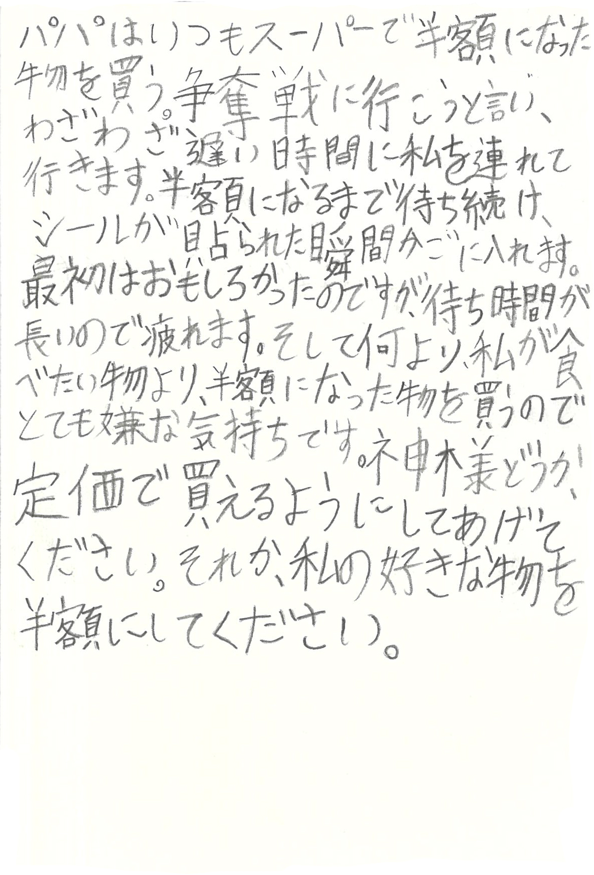 パパはいつもスーパーで半額になった物を買う。 争奪戦に行こうと言い、わざわざ遅い時間に私を連れて行きます。 半額になるまで待ち続け、シールが貼られた瞬間かごに入れます。 最初はおもしろかったのですが、待ち時間が長いので疲れます。 そして何より、私が食べたい物より、半額になった物を買うのでとても嫌な気持ちです。 神様どうか、定価で買えるようにしてあげてください。 それか、私の好きな物を半額にしてください。