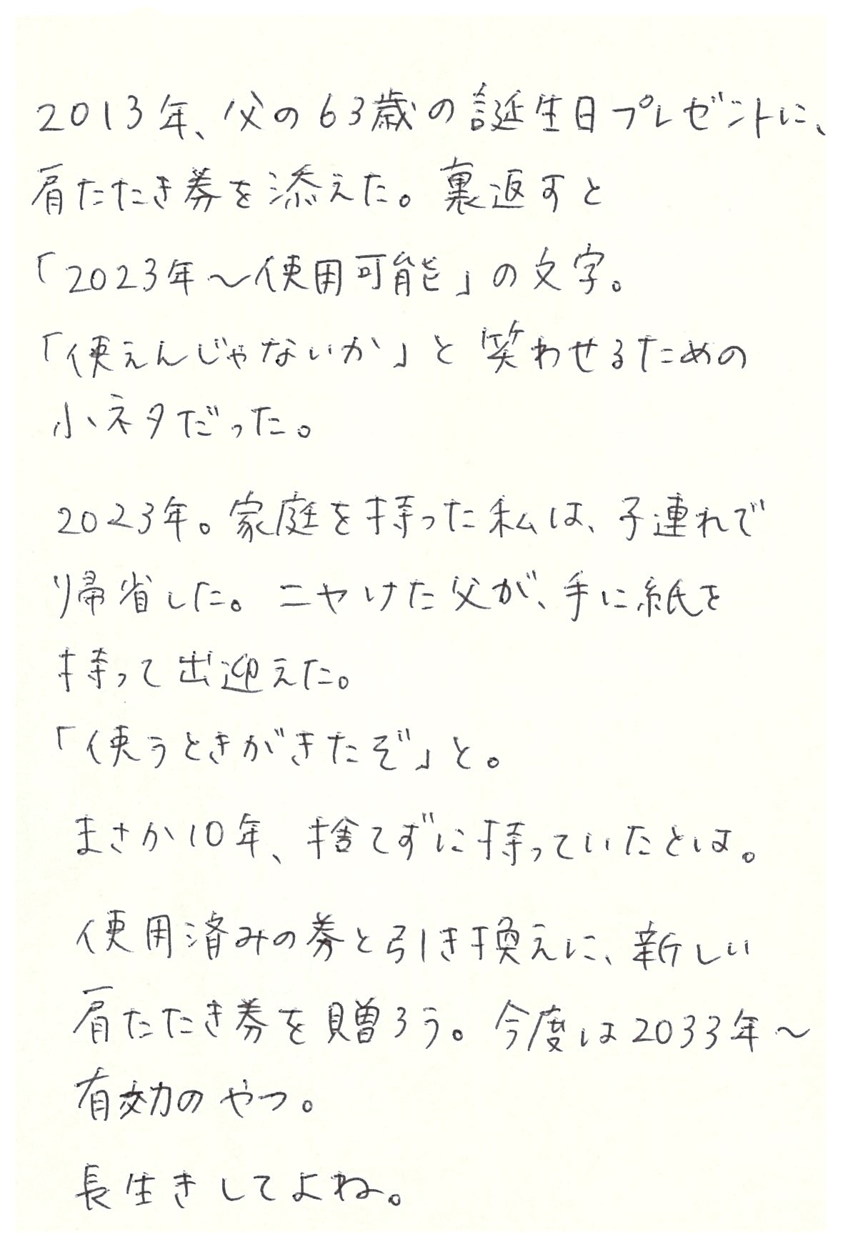 2013年、父の63歳の誕生日プレゼントに、 肩たたき券を添えた。 裏返すと「2023年～使用可能」の文字。 「使えんじゃないか」と笑わせるための小ネタだった。  2023年。家庭を持った私は、子連れで帰省した。 ニヤけた父が、手に紙を持って出迎えた。 「使うときがきたぞ」と。 まさか10年、捨てずに持っていたとは。  使用済みの券と引き換えに、新しい肩たたき券を贈ろう。 今度は2033年～有効のやつ。 長生きしてよね。