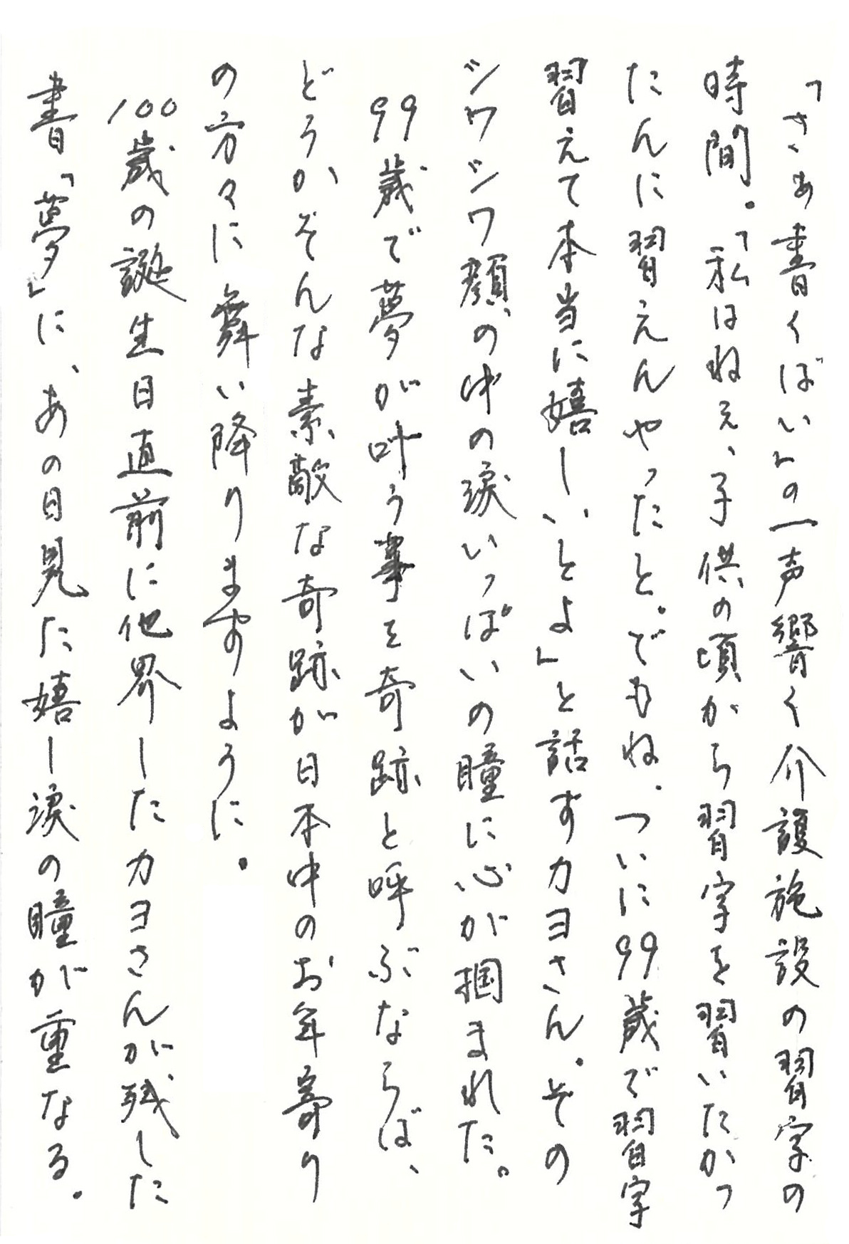 「さぁ書くばい」の一声響く介護施設の習字の時間。 「私はねぇ、子供の頃から習字を習いたかったんに習えんやったと。 でもね、ついに99歳で習字習えて本当に嬉しいとよ」 と話すカヨさん。 そのシワシワ顔の中の涙いっぱいの瞳に心が掴まれた。 99歳で夢が叶う事を奇跡と呼ぶならば、 どうかそんな素敵な奇跡が日本中のお年寄りの方々に舞い降りますように。 100歳の誕生日直前に他界したカヨさんが残した書「夢」に、あの日見た嬉し涙の瞳が重なる。