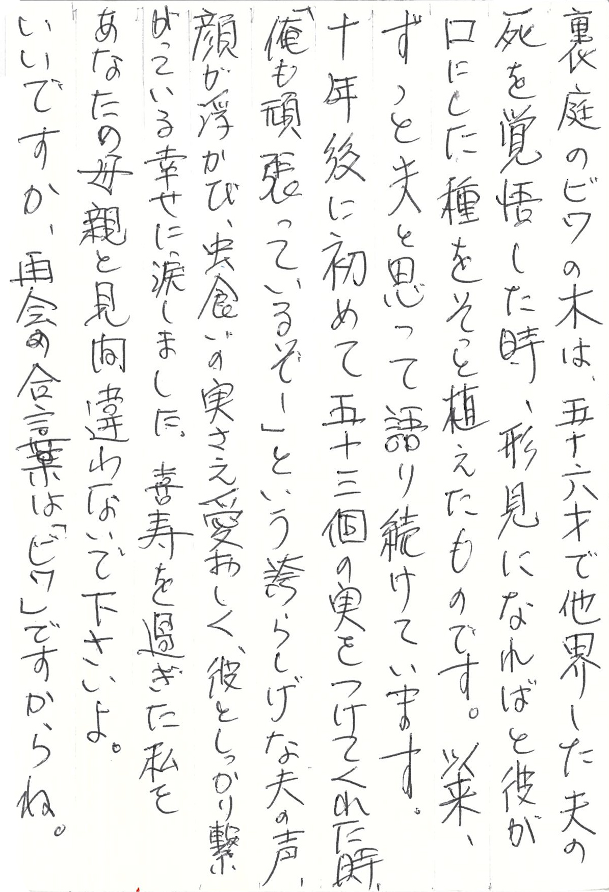 裏庭のビワの木は、五十六才で他界した夫の死を覚悟した時、形見になればと彼が口にした種をそっと植えたものです。 以来、ずっと夫と思って語り続けています。 十年後に初めて五十三個の実をつけてくれた時、「俺も頑張っているぞー」という誇らしげな夫の声、顔が浮かび、虫食いの実さえ愛おしく、彼としっかり繋がっている幸せに涙しました。 喜寿を過ぎた私をあなたの母親と見間違わないで下さいよ。 いいですか、再会の合言葉は「ビワ」ですからね。