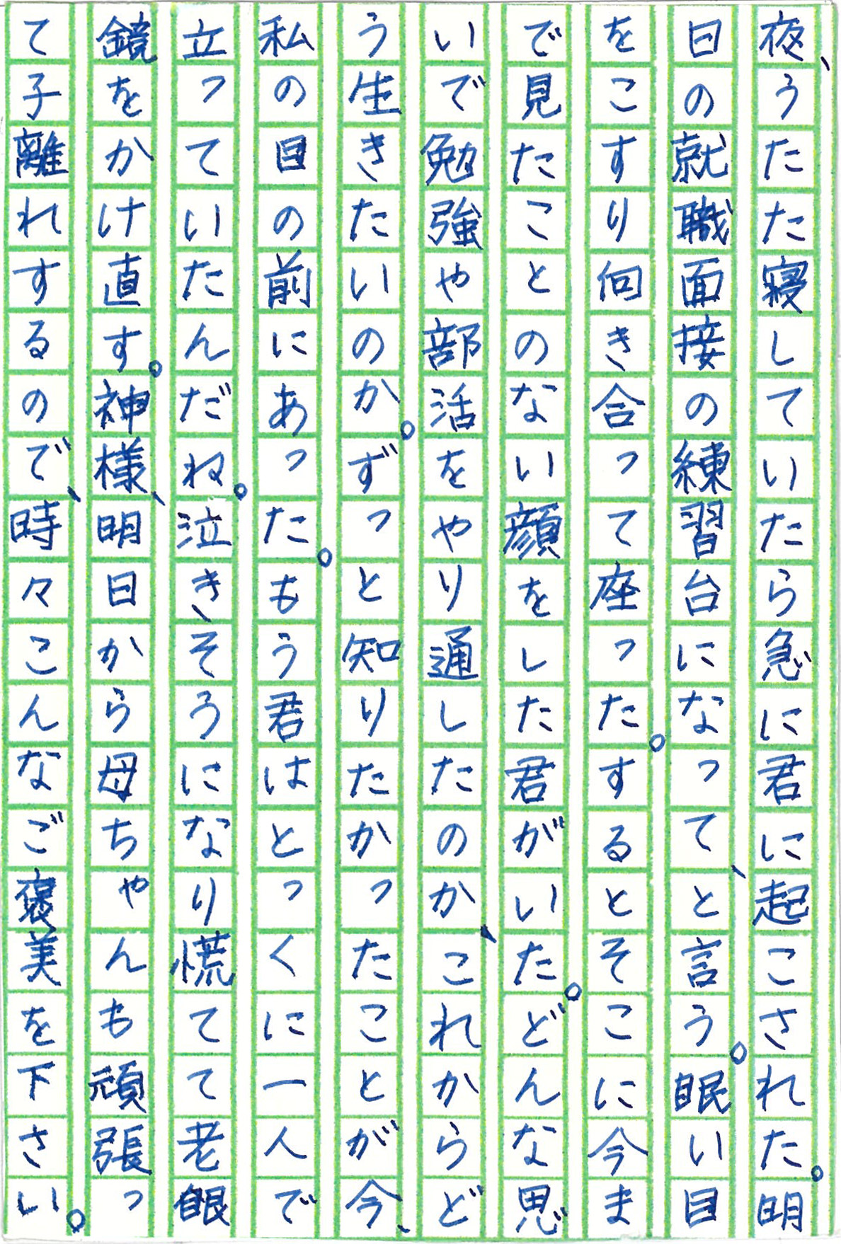 夜、うたた寝していたら急に君に起こされた。 明日の就職面接の練習台になって、と言う。 眠い目をこすり向き合って座った。 するとそこに今まで見たことのない顔をした君がいた。 どんな思いで勉強や部活をやり通したのか、これからどう生きたいのか。 ずっと知りたかったことが今、私の目の前にあった。 もう君はとっくに一人で立っていたんだね。 泣きそうになり慌てて老眼鏡をかけ直す。 神様、明日から母ちゃんも頑張って子離れするので、時々こんなご褒美を下さい。